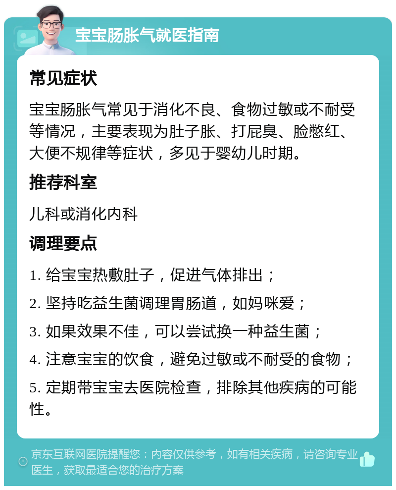 宝宝肠胀气就医指南 常见症状 宝宝肠胀气常见于消化不良、食物过敏或不耐受等情况，主要表现为肚子胀、打屁臭、脸憋红、大便不规律等症状，多见于婴幼儿时期。 推荐科室 儿科或消化内科 调理要点 1. 给宝宝热敷肚子，促进气体排出； 2. 坚持吃益生菌调理胃肠道，如妈咪爱； 3. 如果效果不佳，可以尝试换一种益生菌； 4. 注意宝宝的饮食，避免过敏或不耐受的食物； 5. 定期带宝宝去医院检查，排除其他疾病的可能性。