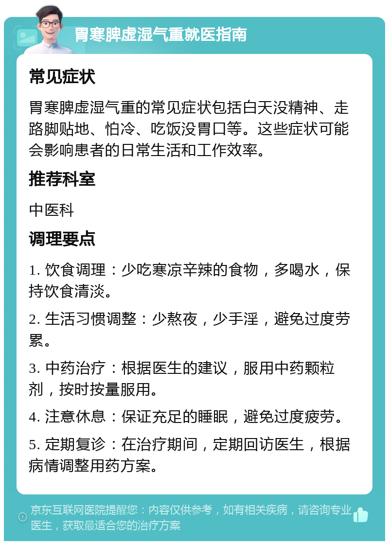 胃寒脾虚湿气重就医指南 常见症状 胃寒脾虚湿气重的常见症状包括白天没精神、走路脚贴地、怕冷、吃饭没胃口等。这些症状可能会影响患者的日常生活和工作效率。 推荐科室 中医科 调理要点 1. 饮食调理：少吃寒凉辛辣的食物，多喝水，保持饮食清淡。 2. 生活习惯调整：少熬夜，少手淫，避免过度劳累。 3. 中药治疗：根据医生的建议，服用中药颗粒剂，按时按量服用。 4. 注意休息：保证充足的睡眠，避免过度疲劳。 5. 定期复诊：在治疗期间，定期回访医生，根据病情调整用药方案。