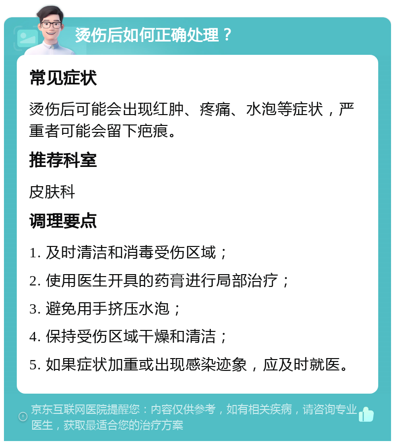 烫伤后如何正确处理？ 常见症状 烫伤后可能会出现红肿、疼痛、水泡等症状，严重者可能会留下疤痕。 推荐科室 皮肤科 调理要点 1. 及时清洁和消毒受伤区域； 2. 使用医生开具的药膏进行局部治疗； 3. 避免用手挤压水泡； 4. 保持受伤区域干燥和清洁； 5. 如果症状加重或出现感染迹象，应及时就医。