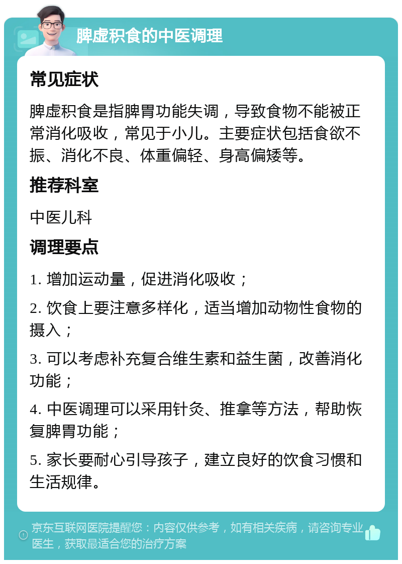 脾虚积食的中医调理 常见症状 脾虚积食是指脾胃功能失调，导致食物不能被正常消化吸收，常见于小儿。主要症状包括食欲不振、消化不良、体重偏轻、身高偏矮等。 推荐科室 中医儿科 调理要点 1. 增加运动量，促进消化吸收； 2. 饮食上要注意多样化，适当增加动物性食物的摄入； 3. 可以考虑补充复合维生素和益生菌，改善消化功能； 4. 中医调理可以采用针灸、推拿等方法，帮助恢复脾胃功能； 5. 家长要耐心引导孩子，建立良好的饮食习惯和生活规律。