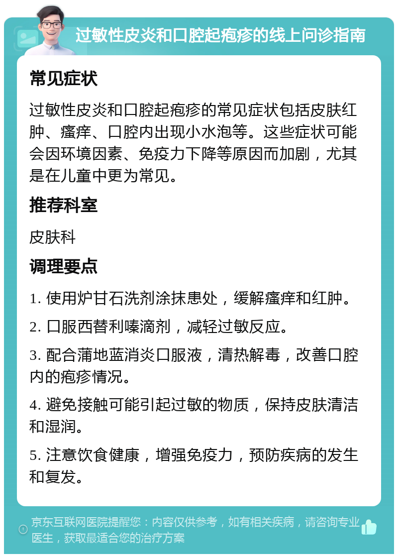 过敏性皮炎和口腔起疱疹的线上问诊指南 常见症状 过敏性皮炎和口腔起疱疹的常见症状包括皮肤红肿、瘙痒、口腔内出现小水泡等。这些症状可能会因环境因素、免疫力下降等原因而加剧，尤其是在儿童中更为常见。 推荐科室 皮肤科 调理要点 1. 使用炉甘石洗剂涂抹患处，缓解瘙痒和红肿。 2. 口服西替利嗪滴剂，减轻过敏反应。 3. 配合蒲地蓝消炎口服液，清热解毒，改善口腔内的疱疹情况。 4. 避免接触可能引起过敏的物质，保持皮肤清洁和湿润。 5. 注意饮食健康，增强免疫力，预防疾病的发生和复发。