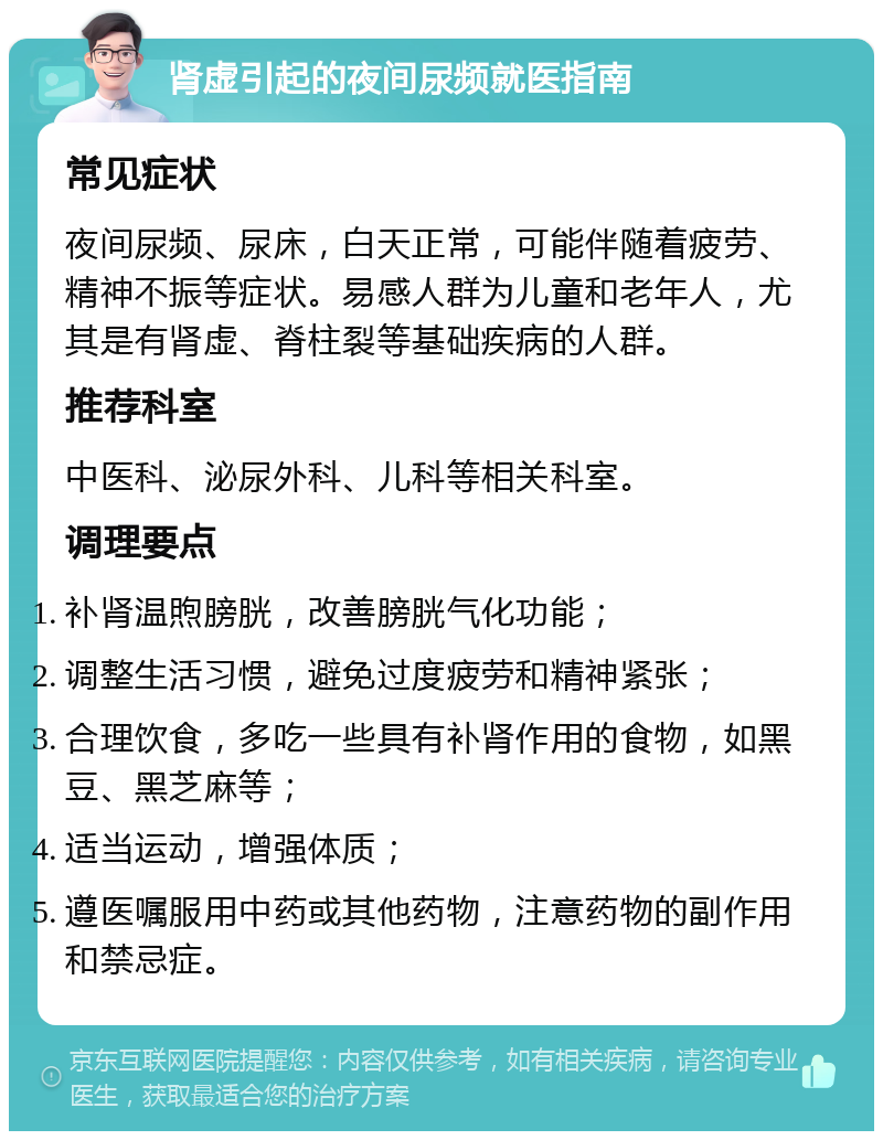 肾虚引起的夜间尿频就医指南 常见症状 夜间尿频、尿床，白天正常，可能伴随着疲劳、精神不振等症状。易感人群为儿童和老年人，尤其是有肾虚、脊柱裂等基础疾病的人群。 推荐科室 中医科、泌尿外科、儿科等相关科室。 调理要点 补肾温煦膀胱，改善膀胱气化功能； 调整生活习惯，避免过度疲劳和精神紧张； 合理饮食，多吃一些具有补肾作用的食物，如黑豆、黑芝麻等； 适当运动，增强体质； 遵医嘱服用中药或其他药物，注意药物的副作用和禁忌症。