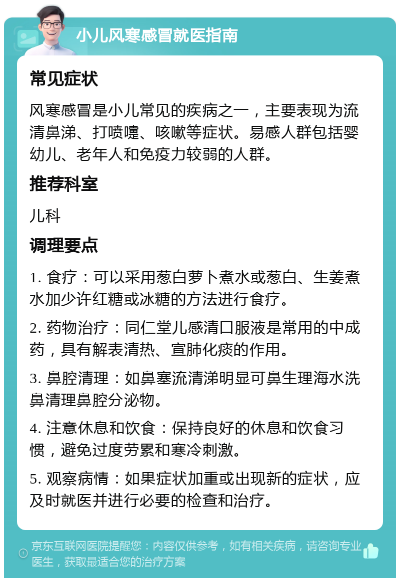 小儿风寒感冒就医指南 常见症状 风寒感冒是小儿常见的疾病之一，主要表现为流清鼻涕、打喷嚏、咳嗽等症状。易感人群包括婴幼儿、老年人和免疫力较弱的人群。 推荐科室 儿科 调理要点 1. 食疗：可以采用葱白萝卜煮水或葱白、生姜煮水加少许红糖或冰糖的方法进行食疗。 2. 药物治疗：同仁堂儿感清口服液是常用的中成药，具有解表清热、宣肺化痰的作用。 3. 鼻腔清理：如鼻塞流清涕明显可鼻生理海水洗鼻清理鼻腔分泌物。 4. 注意休息和饮食：保持良好的休息和饮食习惯，避免过度劳累和寒冷刺激。 5. 观察病情：如果症状加重或出现新的症状，应及时就医并进行必要的检查和治疗。