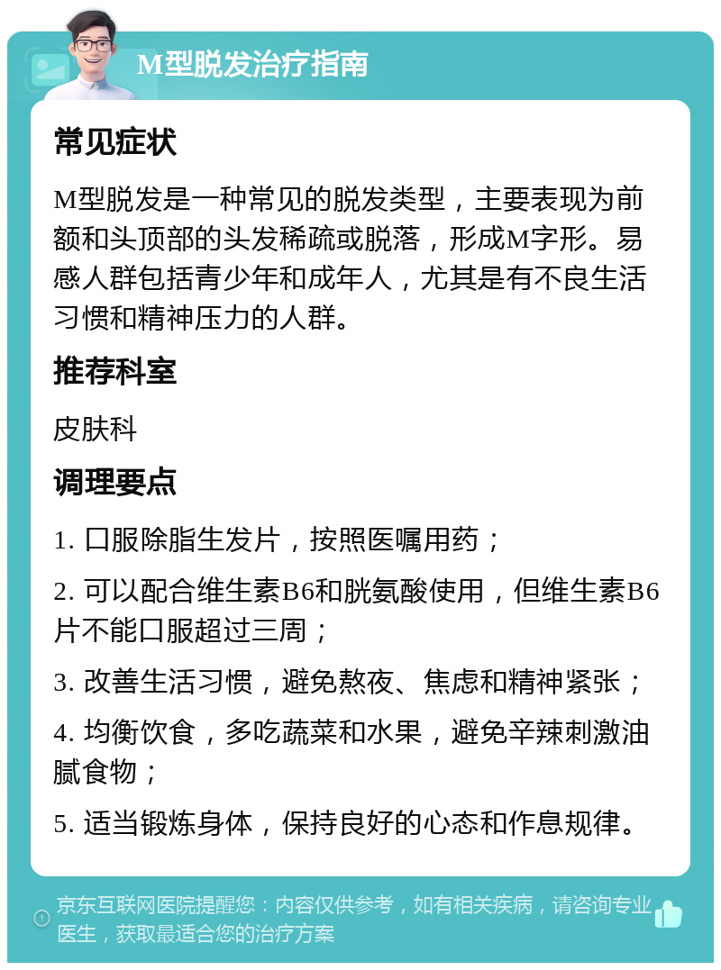 M型脱发治疗指南 常见症状 M型脱发是一种常见的脱发类型，主要表现为前额和头顶部的头发稀疏或脱落，形成M字形。易感人群包括青少年和成年人，尤其是有不良生活习惯和精神压力的人群。 推荐科室 皮肤科 调理要点 1. 口服除脂生发片，按照医嘱用药； 2. 可以配合维生素B6和胱氨酸使用，但维生素B6片不能口服超过三周； 3. 改善生活习惯，避免熬夜、焦虑和精神紧张； 4. 均衡饮食，多吃蔬菜和水果，避免辛辣刺激油腻食物； 5. 适当锻炼身体，保持良好的心态和作息规律。