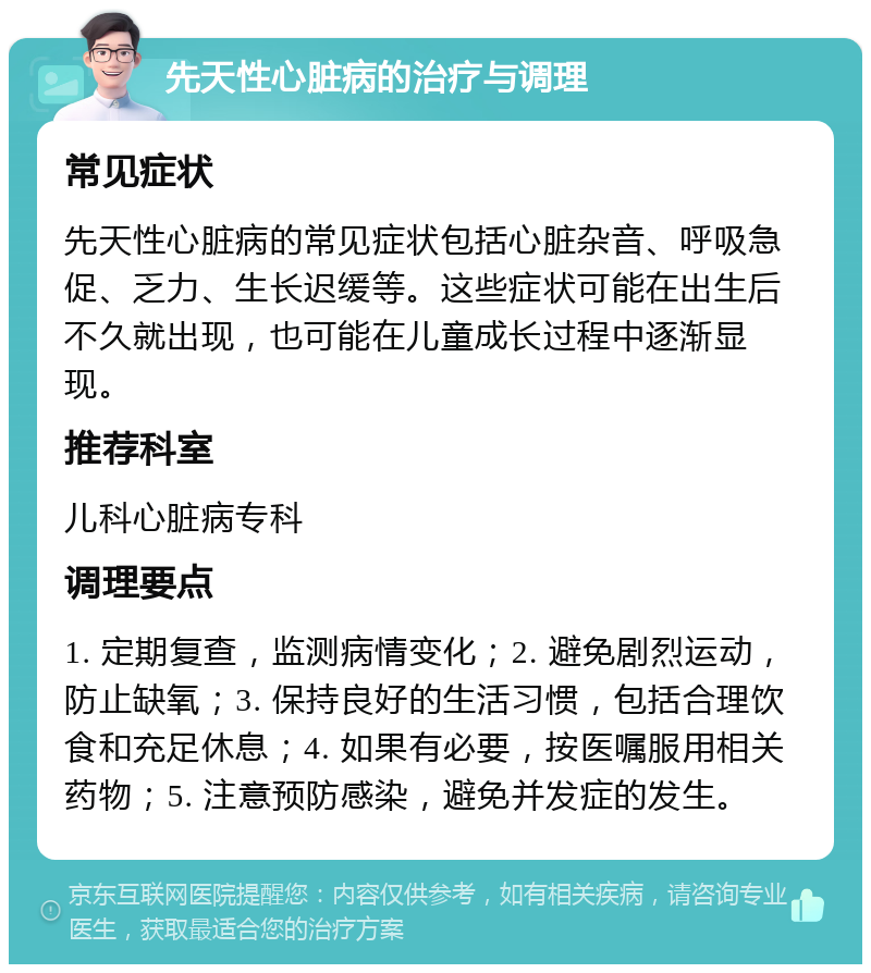 先天性心脏病的治疗与调理 常见症状 先天性心脏病的常见症状包括心脏杂音、呼吸急促、乏力、生长迟缓等。这些症状可能在出生后不久就出现，也可能在儿童成长过程中逐渐显现。 推荐科室 儿科心脏病专科 调理要点 1. 定期复查，监测病情变化；2. 避免剧烈运动，防止缺氧；3. 保持良好的生活习惯，包括合理饮食和充足休息；4. 如果有必要，按医嘱服用相关药物；5. 注意预防感染，避免并发症的发生。