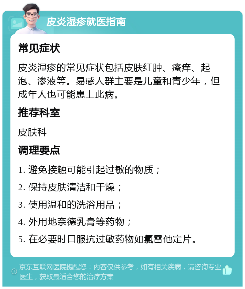 皮炎湿疹就医指南 常见症状 皮炎湿疹的常见症状包括皮肤红肿、瘙痒、起泡、渗液等。易感人群主要是儿童和青少年，但成年人也可能患上此病。 推荐科室 皮肤科 调理要点 1. 避免接触可能引起过敏的物质； 2. 保持皮肤清洁和干燥； 3. 使用温和的洗浴用品； 4. 外用地奈德乳膏等药物； 5. 在必要时口服抗过敏药物如氯雷他定片。