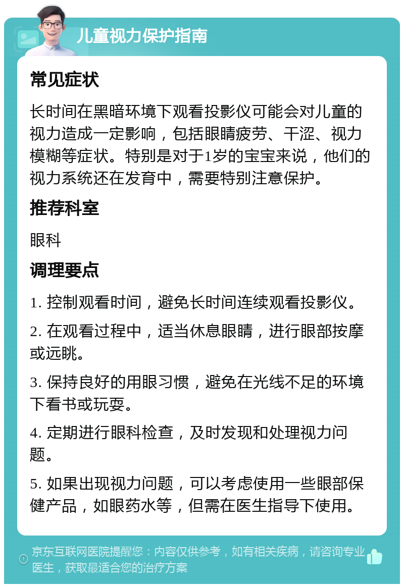 儿童视力保护指南 常见症状 长时间在黑暗环境下观看投影仪可能会对儿童的视力造成一定影响，包括眼睛疲劳、干涩、视力模糊等症状。特别是对于1岁的宝宝来说，他们的视力系统还在发育中，需要特别注意保护。 推荐科室 眼科 调理要点 1. 控制观看时间，避免长时间连续观看投影仪。 2. 在观看过程中，适当休息眼睛，进行眼部按摩或远眺。 3. 保持良好的用眼习惯，避免在光线不足的环境下看书或玩耍。 4. 定期进行眼科检查，及时发现和处理视力问题。 5. 如果出现视力问题，可以考虑使用一些眼部保健产品，如眼药水等，但需在医生指导下使用。