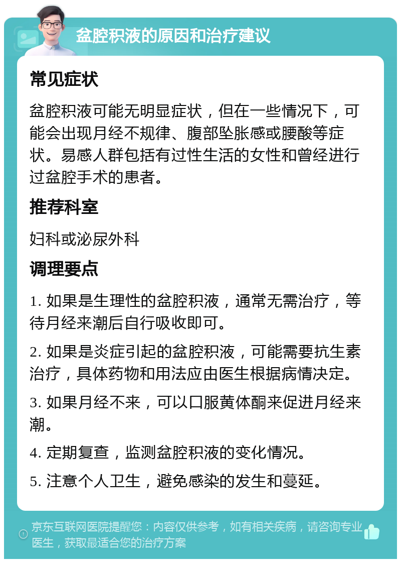 盆腔积液的原因和治疗建议 常见症状 盆腔积液可能无明显症状，但在一些情况下，可能会出现月经不规律、腹部坠胀感或腰酸等症状。易感人群包括有过性生活的女性和曾经进行过盆腔手术的患者。 推荐科室 妇科或泌尿外科 调理要点 1. 如果是生理性的盆腔积液，通常无需治疗，等待月经来潮后自行吸收即可。 2. 如果是炎症引起的盆腔积液，可能需要抗生素治疗，具体药物和用法应由医生根据病情决定。 3. 如果月经不来，可以口服黄体酮来促进月经来潮。 4. 定期复查，监测盆腔积液的变化情况。 5. 注意个人卫生，避免感染的发生和蔓延。