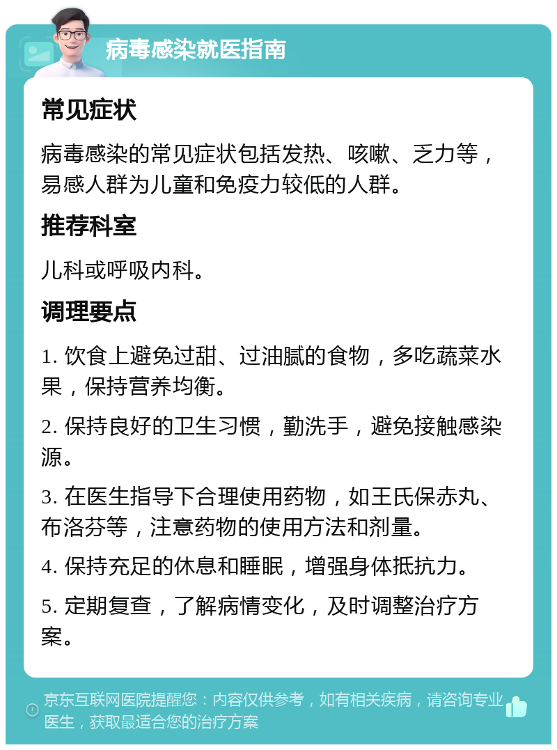 病毒感染就医指南 常见症状 病毒感染的常见症状包括发热、咳嗽、乏力等，易感人群为儿童和免疫力较低的人群。 推荐科室 儿科或呼吸内科。 调理要点 1. 饮食上避免过甜、过油腻的食物，多吃蔬菜水果，保持营养均衡。 2. 保持良好的卫生习惯，勤洗手，避免接触感染源。 3. 在医生指导下合理使用药物，如王氏保赤丸、布洛芬等，注意药物的使用方法和剂量。 4. 保持充足的休息和睡眠，增强身体抵抗力。 5. 定期复查，了解病情变化，及时调整治疗方案。