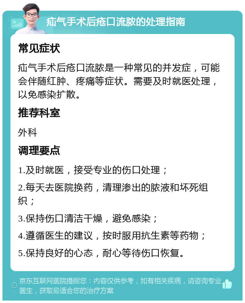 疝气手术后疮口流脓的处理指南 常见症状 疝气手术后疮口流脓是一种常见的并发症，可能会伴随红肿、疼痛等症状。需要及时就医处理，以免感染扩散。 推荐科室 外科 调理要点 1.及时就医，接受专业的伤口处理； 2.每天去医院换药，清理渗出的脓液和坏死组织； 3.保持伤口清洁干燥，避免感染； 4.遵循医生的建议，按时服用抗生素等药物； 5.保持良好的心态，耐心等待伤口恢复。