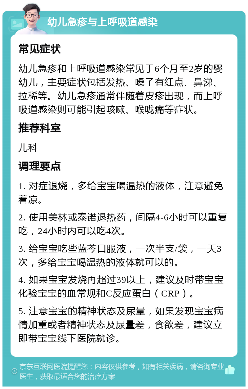 幼儿急疹与上呼吸道感染 常见症状 幼儿急疹和上呼吸道感染常见于6个月至2岁的婴幼儿，主要症状包括发热、嗓子有红点、鼻涕、拉稀等。幼儿急疹通常伴随着皮疹出现，而上呼吸道感染则可能引起咳嗽、喉咙痛等症状。 推荐科室 儿科 调理要点 1. 对症退烧，多给宝宝喝温热的液体，注意避免着凉。 2. 使用美林或泰诺退热药，间隔4-6小时可以重复吃，24小时内可以吃4次。 3. 给宝宝吃些蓝芩口服液，一次半支/袋，一天3次，多给宝宝喝温热的液体就可以的。 4. 如果宝宝发烧再超过39以上，建议及时带宝宝化验宝宝的血常规和C反应蛋白（CRP）。 5. 注意宝宝的精神状态及尿量，如果发现宝宝病情加重或者精神状态及尿量差，食欲差，建议立即带宝宝线下医院就诊。