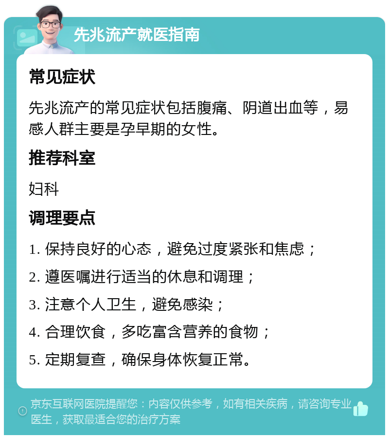 先兆流产就医指南 常见症状 先兆流产的常见症状包括腹痛、阴道出血等，易感人群主要是孕早期的女性。 推荐科室 妇科 调理要点 1. 保持良好的心态，避免过度紧张和焦虑； 2. 遵医嘱进行适当的休息和调理； 3. 注意个人卫生，避免感染； 4. 合理饮食，多吃富含营养的食物； 5. 定期复查，确保身体恢复正常。