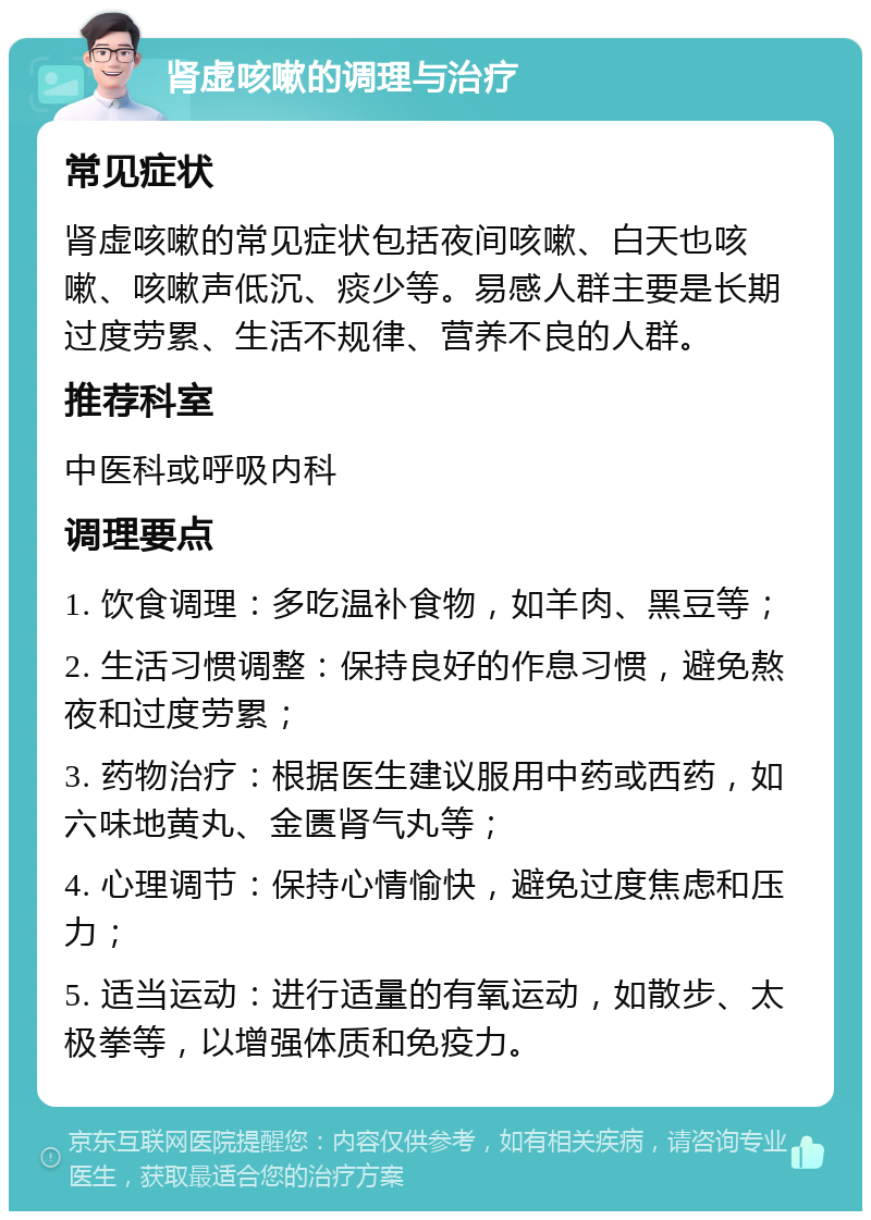 肾虚咳嗽的调理与治疗 常见症状 肾虚咳嗽的常见症状包括夜间咳嗽、白天也咳嗽、咳嗽声低沉、痰少等。易感人群主要是长期过度劳累、生活不规律、营养不良的人群。 推荐科室 中医科或呼吸内科 调理要点 1. 饮食调理：多吃温补食物，如羊肉、黑豆等； 2. 生活习惯调整：保持良好的作息习惯，避免熬夜和过度劳累； 3. 药物治疗：根据医生建议服用中药或西药，如六味地黄丸、金匮肾气丸等； 4. 心理调节：保持心情愉快，避免过度焦虑和压力； 5. 适当运动：进行适量的有氧运动，如散步、太极拳等，以增强体质和免疫力。