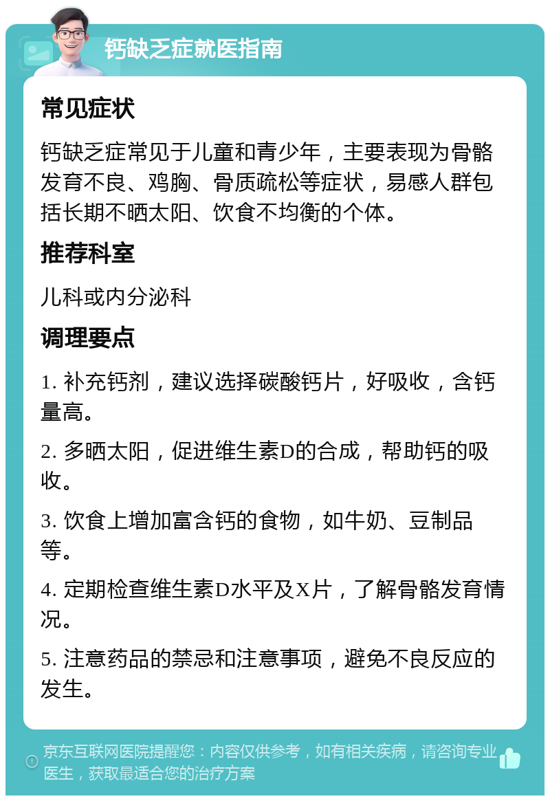 钙缺乏症就医指南 常见症状 钙缺乏症常见于儿童和青少年，主要表现为骨骼发育不良、鸡胸、骨质疏松等症状，易感人群包括长期不晒太阳、饮食不均衡的个体。 推荐科室 儿科或内分泌科 调理要点 1. 补充钙剂，建议选择碳酸钙片，好吸收，含钙量高。 2. 多晒太阳，促进维生素D的合成，帮助钙的吸收。 3. 饮食上增加富含钙的食物，如牛奶、豆制品等。 4. 定期检查维生素D水平及X片，了解骨骼发育情况。 5. 注意药品的禁忌和注意事项，避免不良反应的发生。