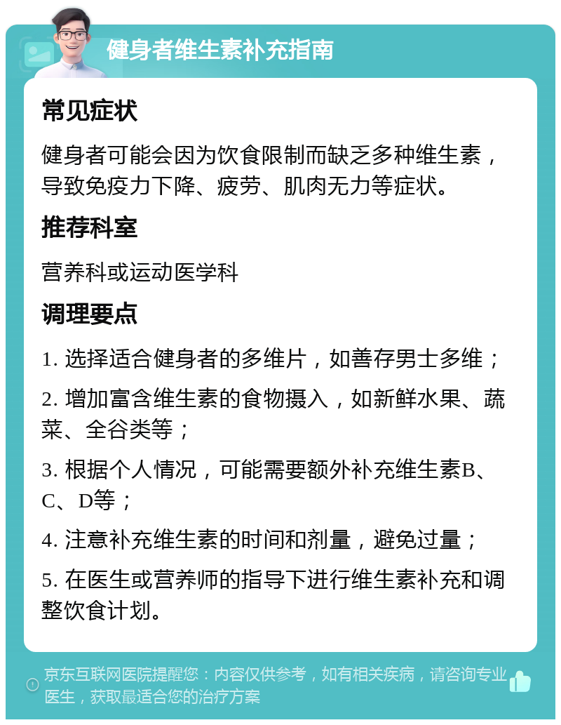 健身者维生素补充指南 常见症状 健身者可能会因为饮食限制而缺乏多种维生素，导致免疫力下降、疲劳、肌肉无力等症状。 推荐科室 营养科或运动医学科 调理要点 1. 选择适合健身者的多维片，如善存男士多维； 2. 增加富含维生素的食物摄入，如新鲜水果、蔬菜、全谷类等； 3. 根据个人情况，可能需要额外补充维生素B、C、D等； 4. 注意补充维生素的时间和剂量，避免过量； 5. 在医生或营养师的指导下进行维生素补充和调整饮食计划。