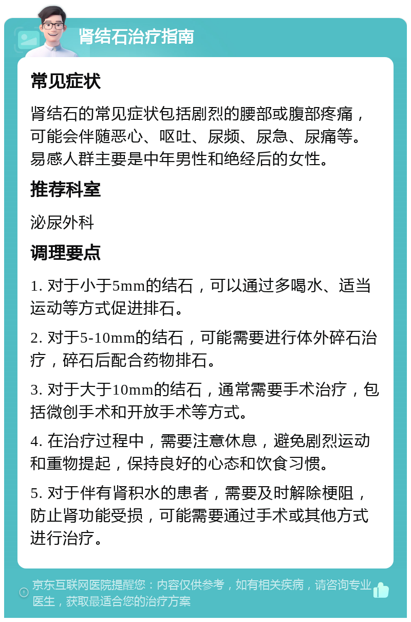 肾结石治疗指南 常见症状 肾结石的常见症状包括剧烈的腰部或腹部疼痛，可能会伴随恶心、呕吐、尿频、尿急、尿痛等。易感人群主要是中年男性和绝经后的女性。 推荐科室 泌尿外科 调理要点 1. 对于小于5mm的结石，可以通过多喝水、适当运动等方式促进排石。 2. 对于5-10mm的结石，可能需要进行体外碎石治疗，碎石后配合药物排石。 3. 对于大于10mm的结石，通常需要手术治疗，包括微创手术和开放手术等方式。 4. 在治疗过程中，需要注意休息，避免剧烈运动和重物提起，保持良好的心态和饮食习惯。 5. 对于伴有肾积水的患者，需要及时解除梗阻，防止肾功能受损，可能需要通过手术或其他方式进行治疗。