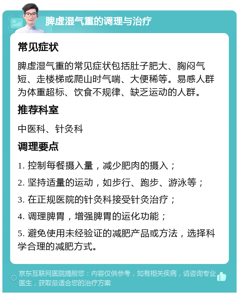 脾虚湿气重的调理与治疗 常见症状 脾虚湿气重的常见症状包括肚子肥大、胸闷气短、走楼梯或爬山时气喘、大便稀等。易感人群为体重超标、饮食不规律、缺乏运动的人群。 推荐科室 中医科、针灸科 调理要点 1. 控制每餐摄入量，减少肥肉的摄入； 2. 坚持适量的运动，如步行、跑步、游泳等； 3. 在正规医院的针灸科接受针灸治疗； 4. 调理脾胃，增强脾胃的运化功能； 5. 避免使用未经验证的减肥产品或方法，选择科学合理的减肥方式。