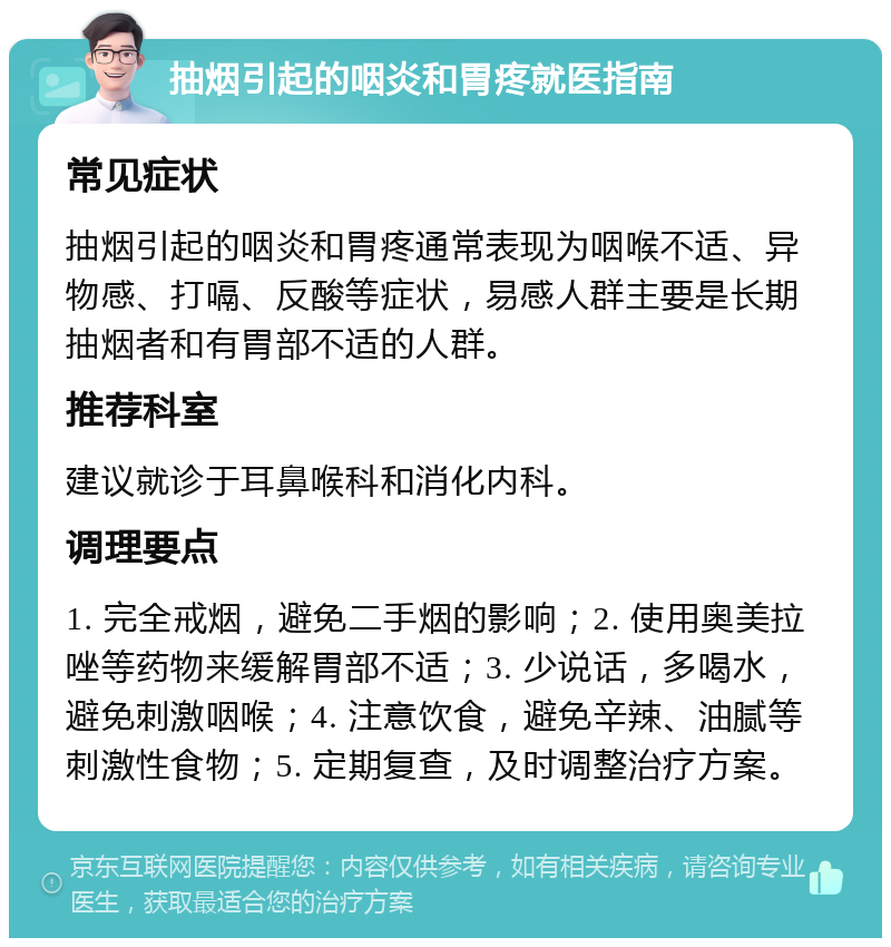 抽烟引起的咽炎和胃疼就医指南 常见症状 抽烟引起的咽炎和胃疼通常表现为咽喉不适、异物感、打嗝、反酸等症状，易感人群主要是长期抽烟者和有胃部不适的人群。 推荐科室 建议就诊于耳鼻喉科和消化内科。 调理要点 1. 完全戒烟，避免二手烟的影响；2. 使用奥美拉唑等药物来缓解胃部不适；3. 少说话，多喝水，避免刺激咽喉；4. 注意饮食，避免辛辣、油腻等刺激性食物；5. 定期复查，及时调整治疗方案。