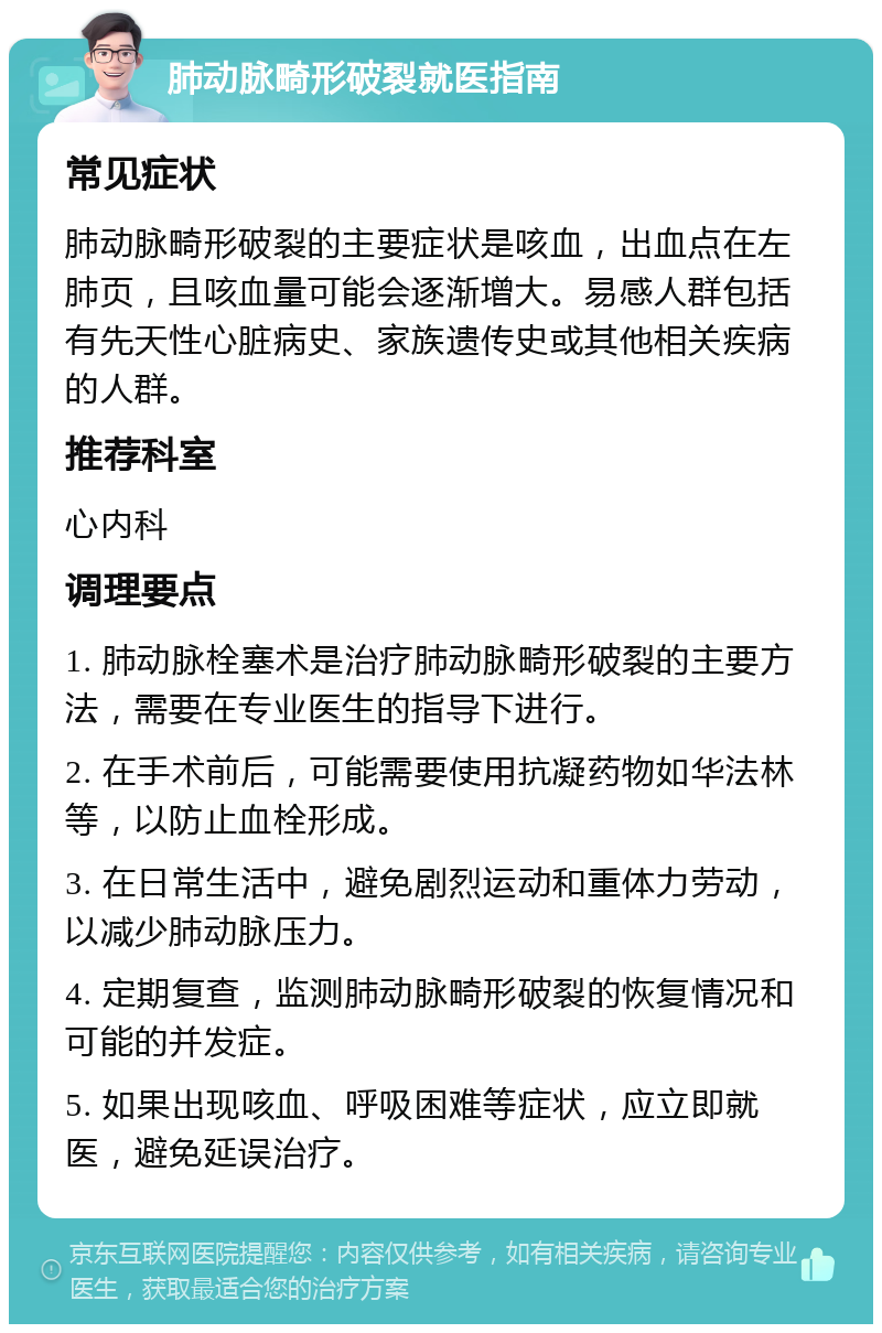 肺动脉畸形破裂就医指南 常见症状 肺动脉畸形破裂的主要症状是咳血，出血点在左肺页，且咳血量可能会逐渐增大。易感人群包括有先天性心脏病史、家族遗传史或其他相关疾病的人群。 推荐科室 心内科 调理要点 1. 肺动脉栓塞术是治疗肺动脉畸形破裂的主要方法，需要在专业医生的指导下进行。 2. 在手术前后，可能需要使用抗凝药物如华法林等，以防止血栓形成。 3. 在日常生活中，避免剧烈运动和重体力劳动，以减少肺动脉压力。 4. 定期复查，监测肺动脉畸形破裂的恢复情况和可能的并发症。 5. 如果出现咳血、呼吸困难等症状，应立即就医，避免延误治疗。