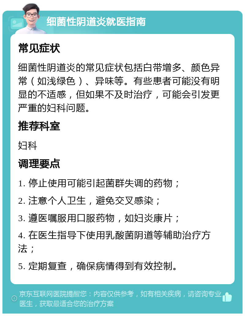 细菌性阴道炎就医指南 常见症状 细菌性阴道炎的常见症状包括白带增多、颜色异常（如浅绿色）、异味等。有些患者可能没有明显的不适感，但如果不及时治疗，可能会引发更严重的妇科问题。 推荐科室 妇科 调理要点 1. 停止使用可能引起菌群失调的药物； 2. 注意个人卫生，避免交叉感染； 3. 遵医嘱服用口服药物，如妇炎康片； 4. 在医生指导下使用乳酸菌阴道等辅助治疗方法； 5. 定期复查，确保病情得到有效控制。