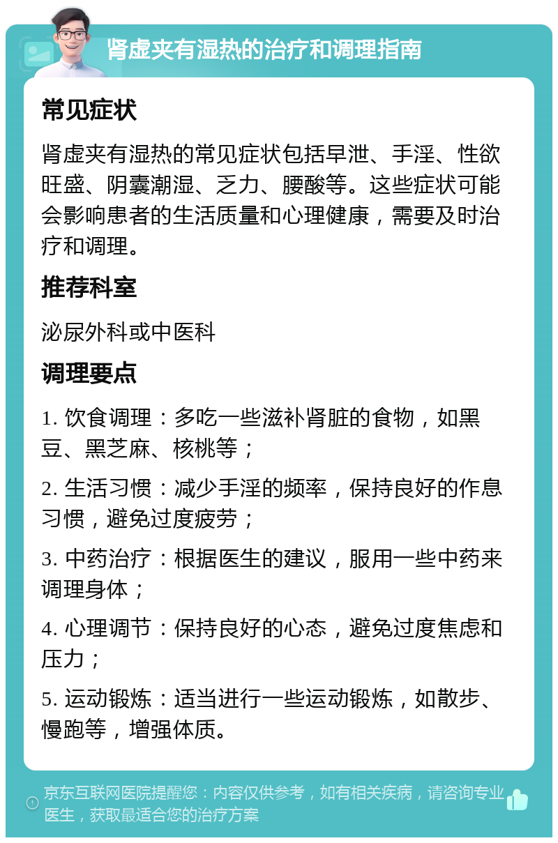 肾虚夹有湿热的治疗和调理指南 常见症状 肾虚夹有湿热的常见症状包括早泄、手淫、性欲旺盛、阴囊潮湿、乏力、腰酸等。这些症状可能会影响患者的生活质量和心理健康，需要及时治疗和调理。 推荐科室 泌尿外科或中医科 调理要点 1. 饮食调理：多吃一些滋补肾脏的食物，如黑豆、黑芝麻、核桃等； 2. 生活习惯：减少手淫的频率，保持良好的作息习惯，避免过度疲劳； 3. 中药治疗：根据医生的建议，服用一些中药来调理身体； 4. 心理调节：保持良好的心态，避免过度焦虑和压力； 5. 运动锻炼：适当进行一些运动锻炼，如散步、慢跑等，增强体质。