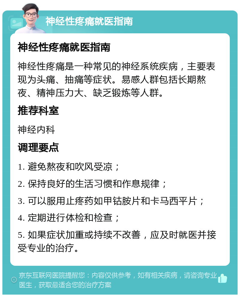 神经性疼痛就医指南 神经性疼痛就医指南 神经性疼痛是一种常见的神经系统疾病，主要表现为头痛、抽痛等症状。易感人群包括长期熬夜、精神压力大、缺乏锻炼等人群。 推荐科室 神经内科 调理要点 1. 避免熬夜和吹风受凉； 2. 保持良好的生活习惯和作息规律； 3. 可以服用止疼药如甲钴胺片和卡马西平片； 4. 定期进行体检和检查； 5. 如果症状加重或持续不改善，应及时就医并接受专业的治疗。