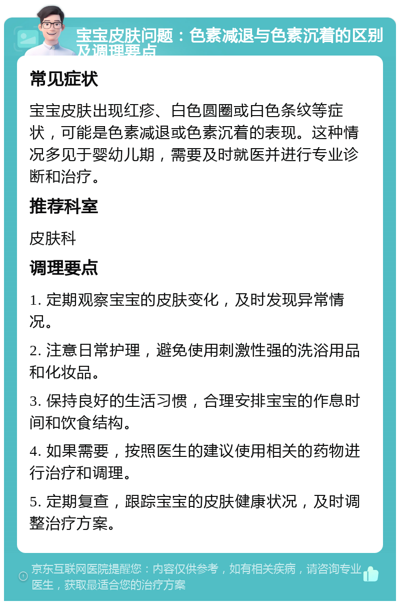 宝宝皮肤问题：色素减退与色素沉着的区别及调理要点 常见症状 宝宝皮肤出现红疹、白色圆圈或白色条纹等症状，可能是色素减退或色素沉着的表现。这种情况多见于婴幼儿期，需要及时就医并进行专业诊断和治疗。 推荐科室 皮肤科 调理要点 1. 定期观察宝宝的皮肤变化，及时发现异常情况。 2. 注意日常护理，避免使用刺激性强的洗浴用品和化妆品。 3. 保持良好的生活习惯，合理安排宝宝的作息时间和饮食结构。 4. 如果需要，按照医生的建议使用相关的药物进行治疗和调理。 5. 定期复查，跟踪宝宝的皮肤健康状况，及时调整治疗方案。