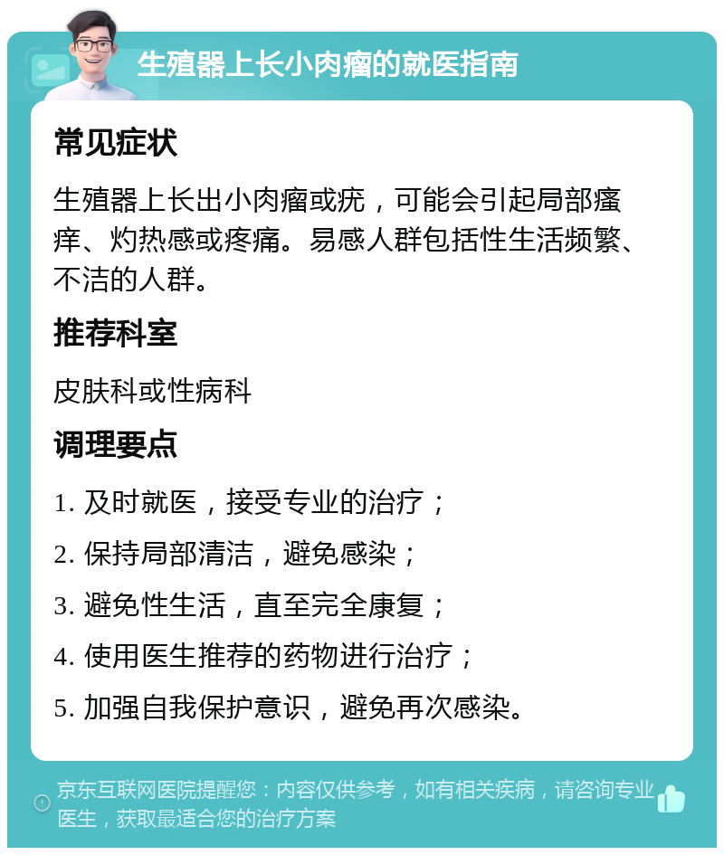 生殖器上长小肉瘤的就医指南 常见症状 生殖器上长出小肉瘤或疣，可能会引起局部瘙痒、灼热感或疼痛。易感人群包括性生活频繁、不洁的人群。 推荐科室 皮肤科或性病科 调理要点 1. 及时就医，接受专业的治疗； 2. 保持局部清洁，避免感染； 3. 避免性生活，直至完全康复； 4. 使用医生推荐的药物进行治疗； 5. 加强自我保护意识，避免再次感染。