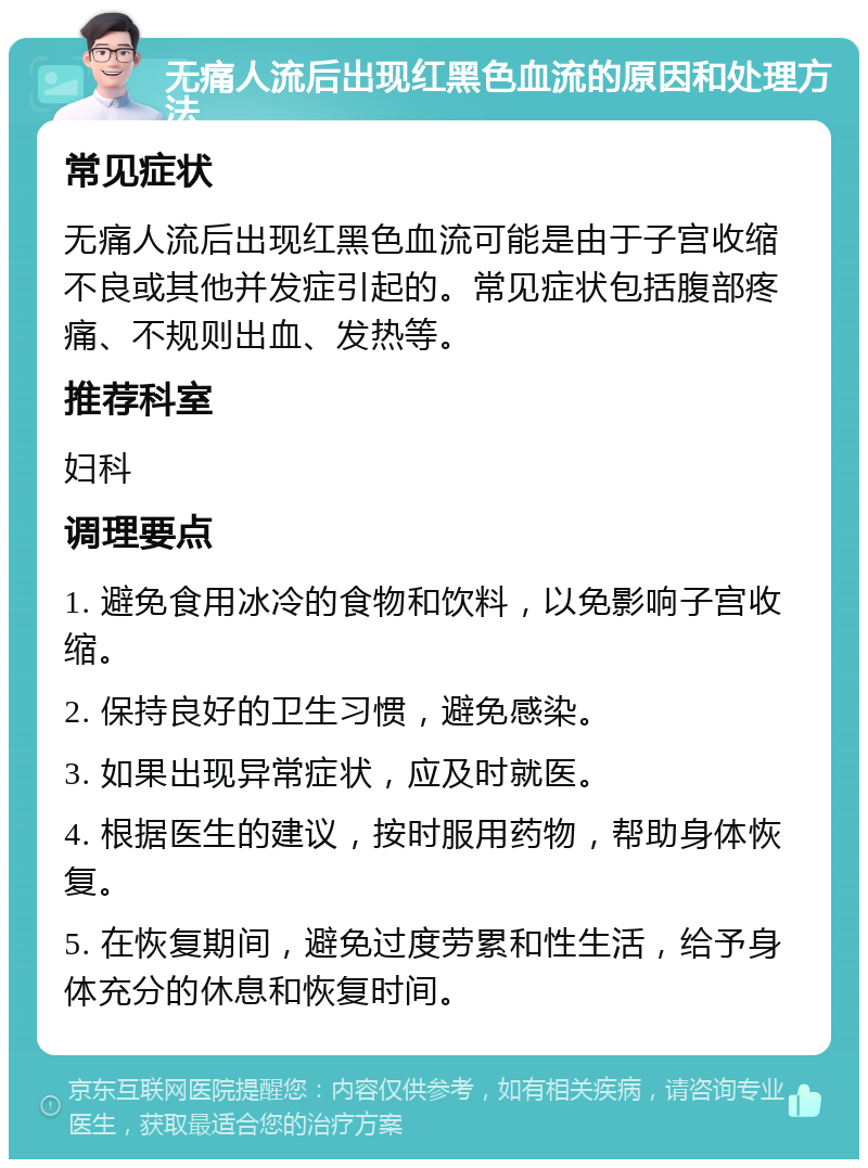 无痛人流后出现红黑色血流的原因和处理方法 常见症状 无痛人流后出现红黑色血流可能是由于子宫收缩不良或其他并发症引起的。常见症状包括腹部疼痛、不规则出血、发热等。 推荐科室 妇科 调理要点 1. 避免食用冰冷的食物和饮料，以免影响子宫收缩。 2. 保持良好的卫生习惯，避免感染。 3. 如果出现异常症状，应及时就医。 4. 根据医生的建议，按时服用药物，帮助身体恢复。 5. 在恢复期间，避免过度劳累和性生活，给予身体充分的休息和恢复时间。