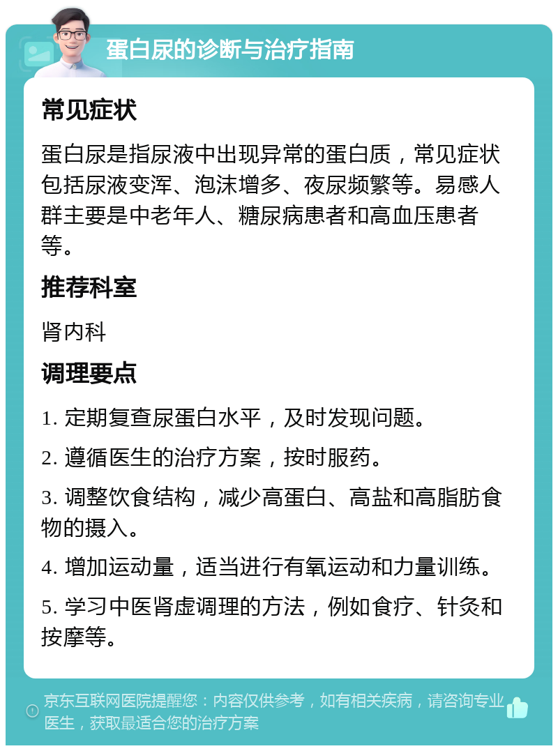 蛋白尿的诊断与治疗指南 常见症状 蛋白尿是指尿液中出现异常的蛋白质，常见症状包括尿液变浑、泡沫增多、夜尿频繁等。易感人群主要是中老年人、糖尿病患者和高血压患者等。 推荐科室 肾内科 调理要点 1. 定期复查尿蛋白水平，及时发现问题。 2. 遵循医生的治疗方案，按时服药。 3. 调整饮食结构，减少高蛋白、高盐和高脂肪食物的摄入。 4. 增加运动量，适当进行有氧运动和力量训练。 5. 学习中医肾虚调理的方法，例如食疗、针灸和按摩等。