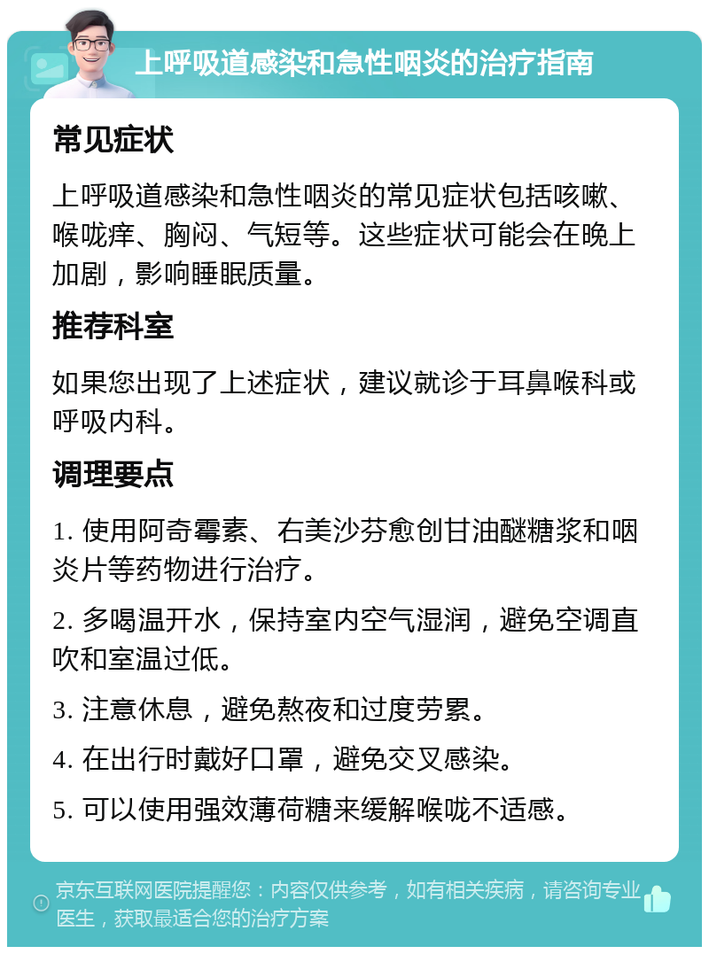 上呼吸道感染和急性咽炎的治疗指南 常见症状 上呼吸道感染和急性咽炎的常见症状包括咳嗽、喉咙痒、胸闷、气短等。这些症状可能会在晚上加剧，影响睡眠质量。 推荐科室 如果您出现了上述症状，建议就诊于耳鼻喉科或呼吸内科。 调理要点 1. 使用阿奇霉素、右美沙芬愈创甘油醚糖浆和咽炎片等药物进行治疗。 2. 多喝温开水，保持室内空气湿润，避免空调直吹和室温过低。 3. 注意休息，避免熬夜和过度劳累。 4. 在出行时戴好口罩，避免交叉感染。 5. 可以使用强效薄荷糖来缓解喉咙不适感。