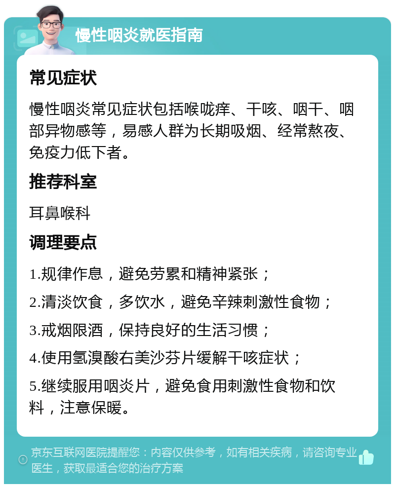 慢性咽炎就医指南 常见症状 慢性咽炎常见症状包括喉咙痒、干咳、咽干、咽部异物感等，易感人群为长期吸烟、经常熬夜、免疫力低下者。 推荐科室 耳鼻喉科 调理要点 1.规律作息，避免劳累和精神紧张； 2.清淡饮食，多饮水，避免辛辣刺激性食物； 3.戒烟限酒，保持良好的生活习惯； 4.使用氢溴酸右美沙芬片缓解干咳症状； 5.继续服用咽炎片，避免食用刺激性食物和饮料，注意保暖。