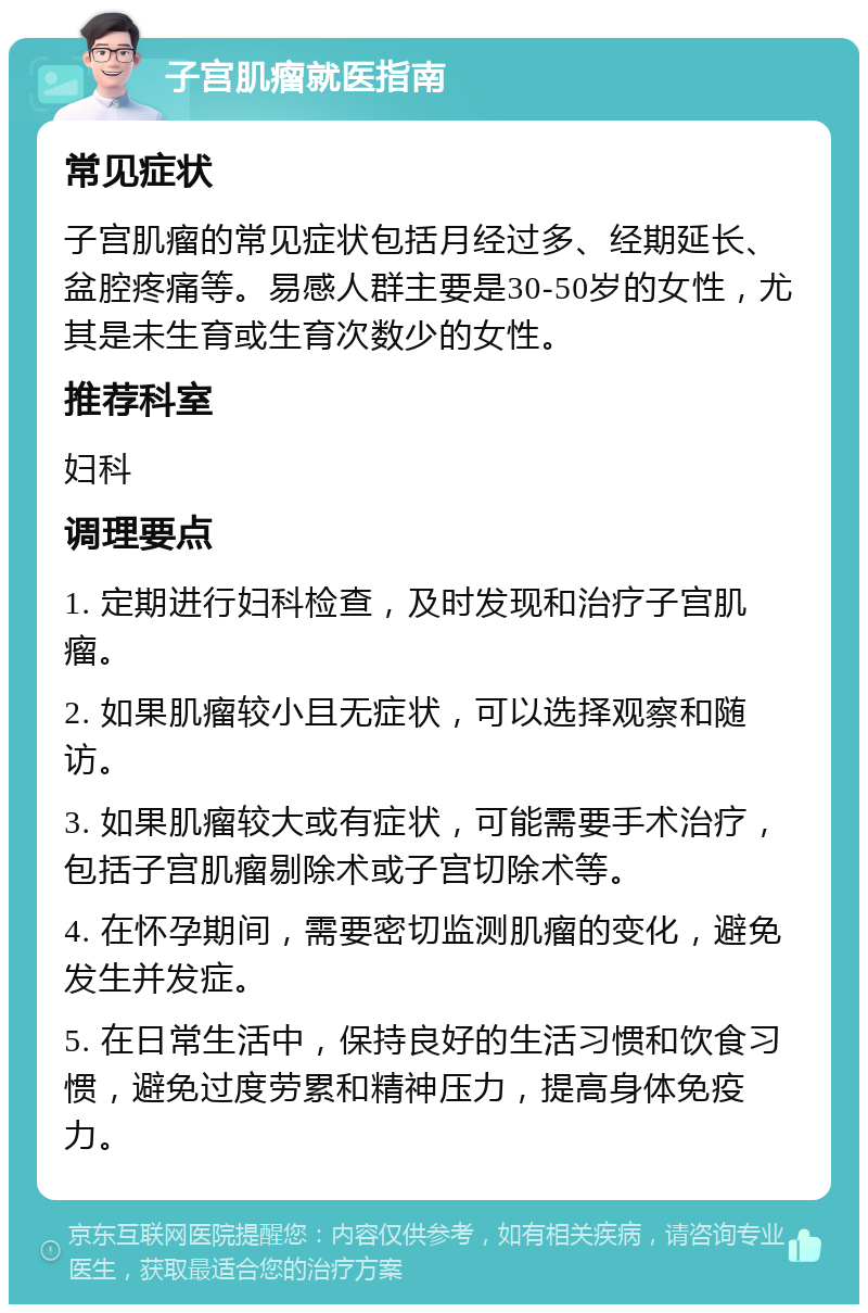 子宫肌瘤就医指南 常见症状 子宫肌瘤的常见症状包括月经过多、经期延长、盆腔疼痛等。易感人群主要是30-50岁的女性，尤其是未生育或生育次数少的女性。 推荐科室 妇科 调理要点 1. 定期进行妇科检查，及时发现和治疗子宫肌瘤。 2. 如果肌瘤较小且无症状，可以选择观察和随访。 3. 如果肌瘤较大或有症状，可能需要手术治疗，包括子宫肌瘤剔除术或子宫切除术等。 4. 在怀孕期间，需要密切监测肌瘤的变化，避免发生并发症。 5. 在日常生活中，保持良好的生活习惯和饮食习惯，避免过度劳累和精神压力，提高身体免疫力。