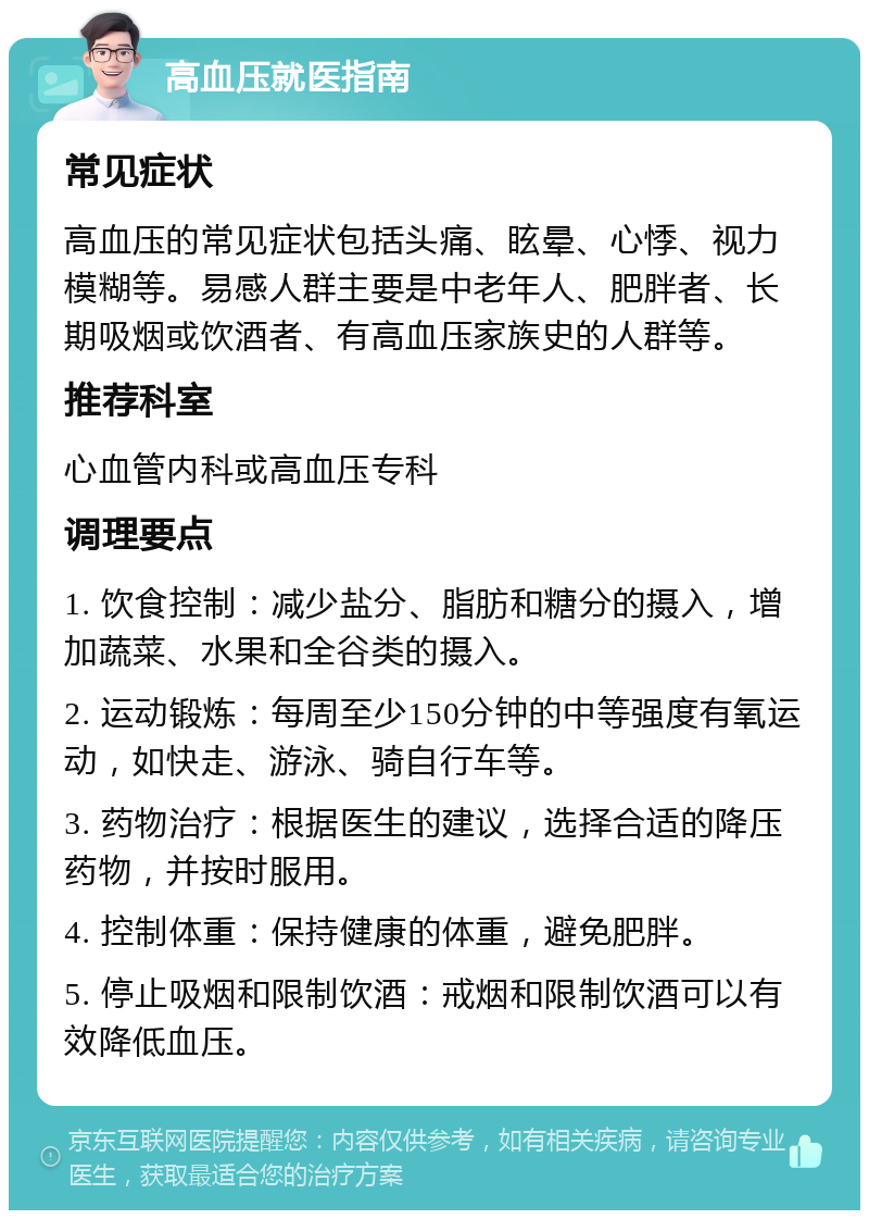 高血压就医指南 常见症状 高血压的常见症状包括头痛、眩晕、心悸、视力模糊等。易感人群主要是中老年人、肥胖者、长期吸烟或饮酒者、有高血压家族史的人群等。 推荐科室 心血管内科或高血压专科 调理要点 1. 饮食控制：减少盐分、脂肪和糖分的摄入，增加蔬菜、水果和全谷类的摄入。 2. 运动锻炼：每周至少150分钟的中等强度有氧运动，如快走、游泳、骑自行车等。 3. 药物治疗：根据医生的建议，选择合适的降压药物，并按时服用。 4. 控制体重：保持健康的体重，避免肥胖。 5. 停止吸烟和限制饮酒：戒烟和限制饮酒可以有效降低血压。