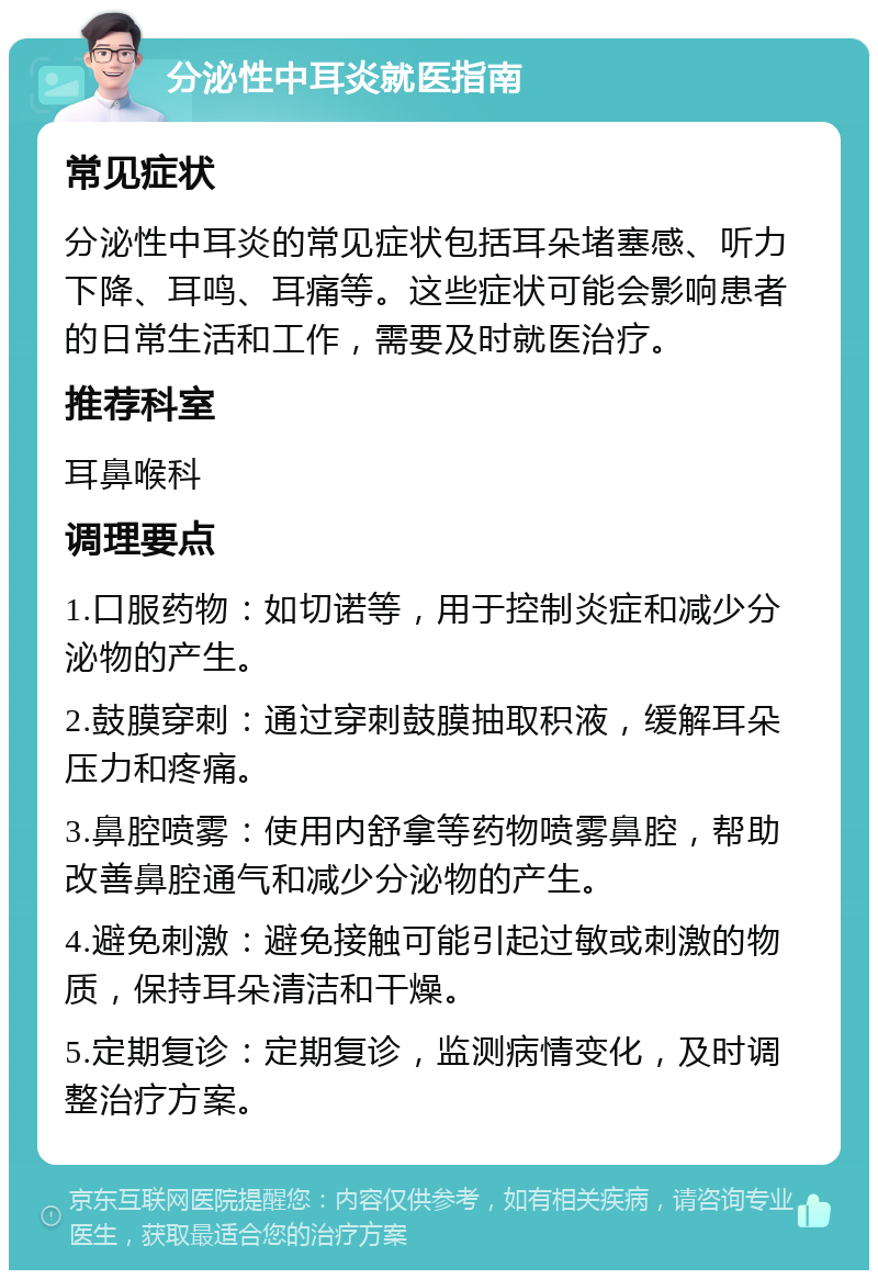 分泌性中耳炎就医指南 常见症状 分泌性中耳炎的常见症状包括耳朵堵塞感、听力下降、耳鸣、耳痛等。这些症状可能会影响患者的日常生活和工作，需要及时就医治疗。 推荐科室 耳鼻喉科 调理要点 1.口服药物：如切诺等，用于控制炎症和减少分泌物的产生。 2.鼓膜穿刺：通过穿刺鼓膜抽取积液，缓解耳朵压力和疼痛。 3.鼻腔喷雾：使用内舒拿等药物喷雾鼻腔，帮助改善鼻腔通气和减少分泌物的产生。 4.避免刺激：避免接触可能引起过敏或刺激的物质，保持耳朵清洁和干燥。 5.定期复诊：定期复诊，监测病情变化，及时调整治疗方案。