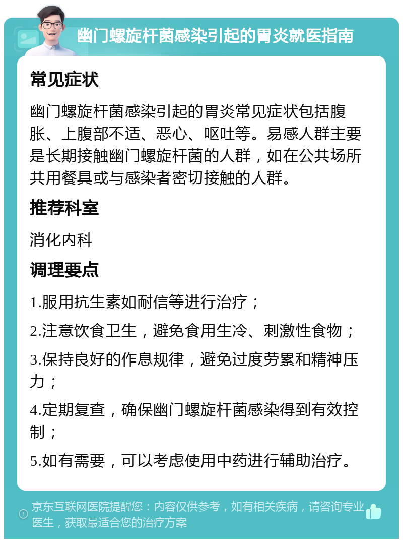 幽门螺旋杆菌感染引起的胃炎就医指南 常见症状 幽门螺旋杆菌感染引起的胃炎常见症状包括腹胀、上腹部不适、恶心、呕吐等。易感人群主要是长期接触幽门螺旋杆菌的人群，如在公共场所共用餐具或与感染者密切接触的人群。 推荐科室 消化内科 调理要点 1.服用抗生素如耐信等进行治疗； 2.注意饮食卫生，避免食用生冷、刺激性食物； 3.保持良好的作息规律，避免过度劳累和精神压力； 4.定期复查，确保幽门螺旋杆菌感染得到有效控制； 5.如有需要，可以考虑使用中药进行辅助治疗。