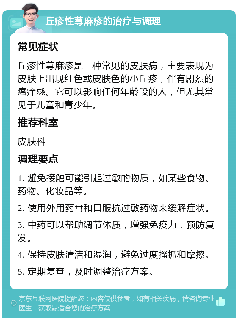 丘疹性荨麻疹的治疗与调理 常见症状 丘疹性荨麻疹是一种常见的皮肤病，主要表现为皮肤上出现红色或皮肤色的小丘疹，伴有剧烈的瘙痒感。它可以影响任何年龄段的人，但尤其常见于儿童和青少年。 推荐科室 皮肤科 调理要点 1. 避免接触可能引起过敏的物质，如某些食物、药物、化妆品等。 2. 使用外用药膏和口服抗过敏药物来缓解症状。 3. 中药可以帮助调节体质，增强免疫力，预防复发。 4. 保持皮肤清洁和湿润，避免过度搔抓和摩擦。 5. 定期复查，及时调整治疗方案。