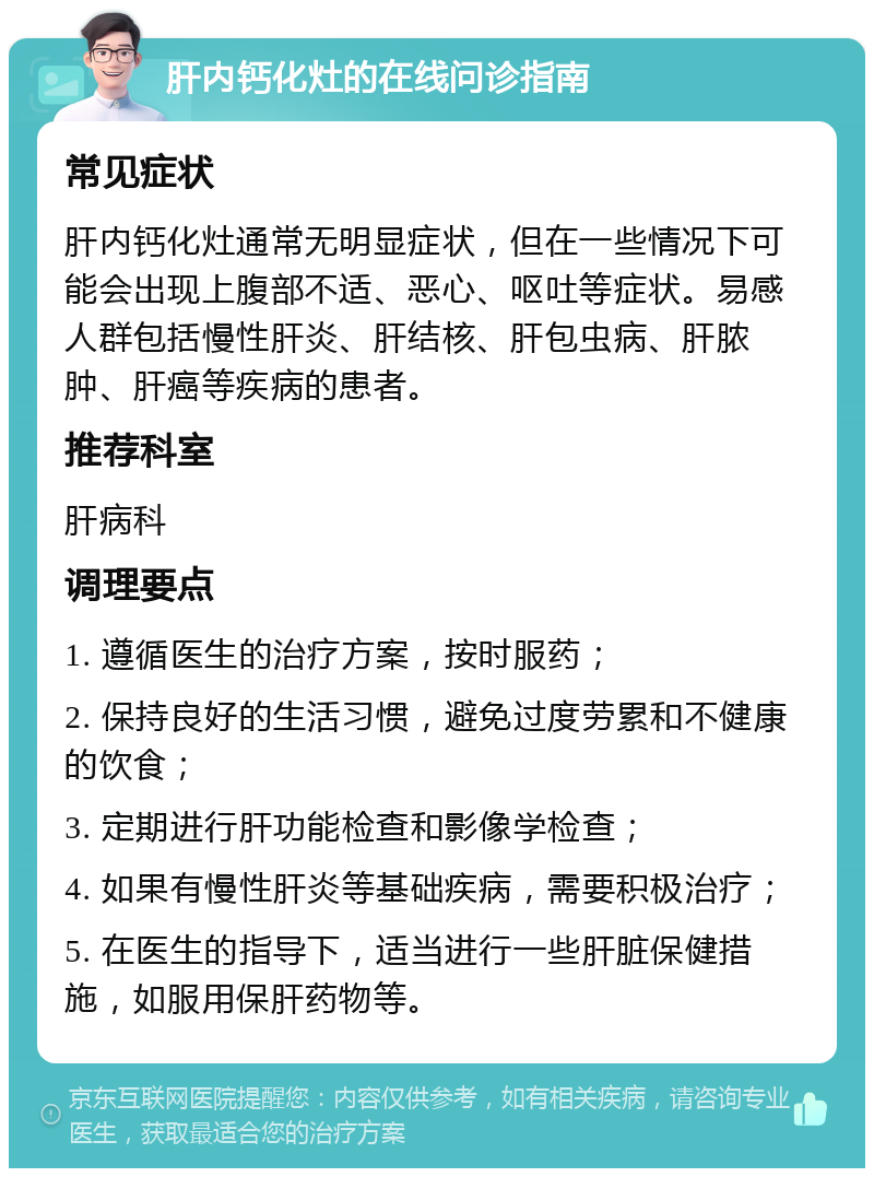 肝内钙化灶的在线问诊指南 常见症状 肝内钙化灶通常无明显症状，但在一些情况下可能会出现上腹部不适、恶心、呕吐等症状。易感人群包括慢性肝炎、肝结核、肝包虫病、肝脓肿、肝癌等疾病的患者。 推荐科室 肝病科 调理要点 1. 遵循医生的治疗方案，按时服药； 2. 保持良好的生活习惯，避免过度劳累和不健康的饮食； 3. 定期进行肝功能检查和影像学检查； 4. 如果有慢性肝炎等基础疾病，需要积极治疗； 5. 在医生的指导下，适当进行一些肝脏保健措施，如服用保肝药物等。