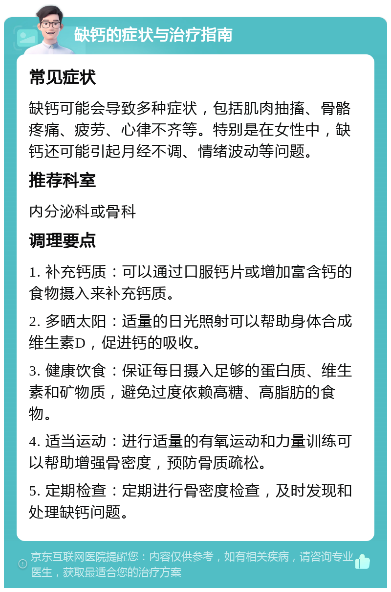 缺钙的症状与治疗指南 常见症状 缺钙可能会导致多种症状，包括肌肉抽搐、骨骼疼痛、疲劳、心律不齐等。特别是在女性中，缺钙还可能引起月经不调、情绪波动等问题。 推荐科室 内分泌科或骨科 调理要点 1. 补充钙质：可以通过口服钙片或增加富含钙的食物摄入来补充钙质。 2. 多晒太阳：适量的日光照射可以帮助身体合成维生素D，促进钙的吸收。 3. 健康饮食：保证每日摄入足够的蛋白质、维生素和矿物质，避免过度依赖高糖、高脂肪的食物。 4. 适当运动：进行适量的有氧运动和力量训练可以帮助增强骨密度，预防骨质疏松。 5. 定期检查：定期进行骨密度检查，及时发现和处理缺钙问题。