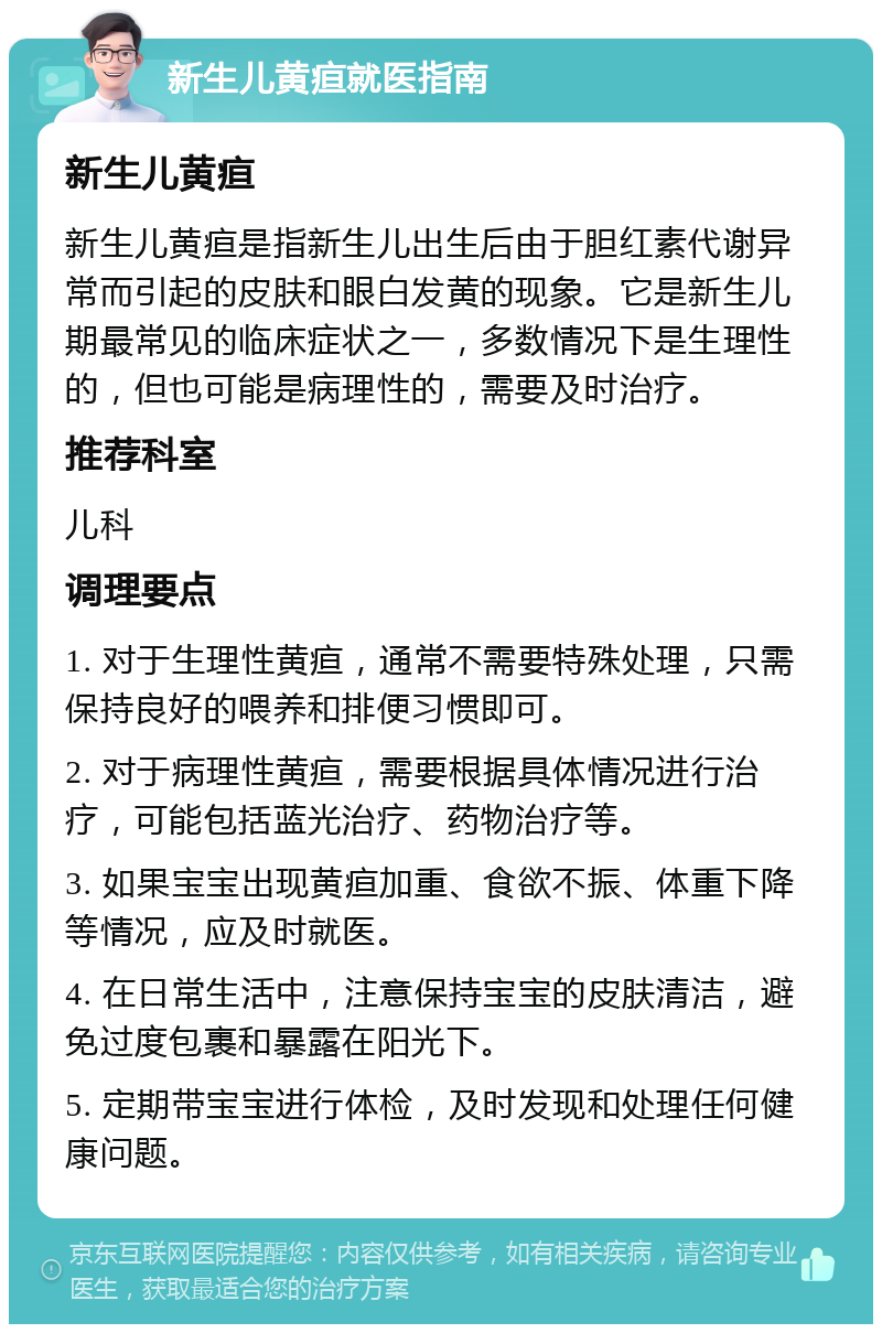 新生儿黄疸就医指南 新生儿黄疸 新生儿黄疸是指新生儿出生后由于胆红素代谢异常而引起的皮肤和眼白发黄的现象。它是新生儿期最常见的临床症状之一，多数情况下是生理性的，但也可能是病理性的，需要及时治疗。 推荐科室 儿科 调理要点 1. 对于生理性黄疸，通常不需要特殊处理，只需保持良好的喂养和排便习惯即可。 2. 对于病理性黄疸，需要根据具体情况进行治疗，可能包括蓝光治疗、药物治疗等。 3. 如果宝宝出现黄疸加重、食欲不振、体重下降等情况，应及时就医。 4. 在日常生活中，注意保持宝宝的皮肤清洁，避免过度包裹和暴露在阳光下。 5. 定期带宝宝进行体检，及时发现和处理任何健康问题。