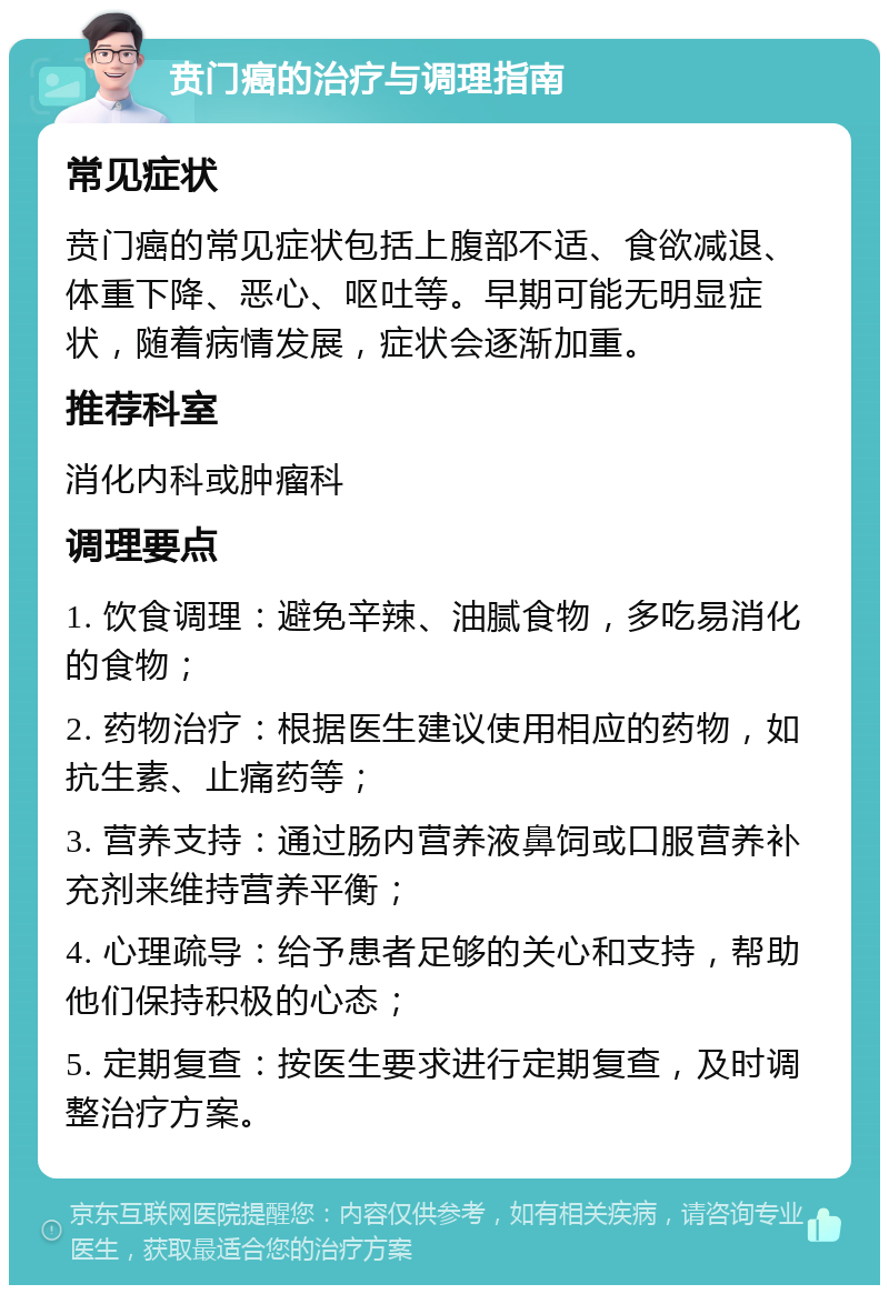 贲门癌的治疗与调理指南 常见症状 贲门癌的常见症状包括上腹部不适、食欲减退、体重下降、恶心、呕吐等。早期可能无明显症状，随着病情发展，症状会逐渐加重。 推荐科室 消化内科或肿瘤科 调理要点 1. 饮食调理：避免辛辣、油腻食物，多吃易消化的食物； 2. 药物治疗：根据医生建议使用相应的药物，如抗生素、止痛药等； 3. 营养支持：通过肠内营养液鼻饲或口服营养补充剂来维持营养平衡； 4. 心理疏导：给予患者足够的关心和支持，帮助他们保持积极的心态； 5. 定期复查：按医生要求进行定期复查，及时调整治疗方案。