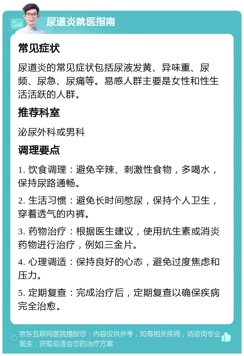 尿道炎就医指南 常见症状 尿道炎的常见症状包括尿液发黄、异味重、尿频、尿急、尿痛等。易感人群主要是女性和性生活活跃的人群。 推荐科室 泌尿外科或男科 调理要点 1. 饮食调理：避免辛辣、刺激性食物，多喝水，保持尿路通畅。 2. 生活习惯：避免长时间憋尿，保持个人卫生，穿着透气的内裤。 3. 药物治疗：根据医生建议，使用抗生素或消炎药物进行治疗，例如三金片。 4. 心理调适：保持良好的心态，避免过度焦虑和压力。 5. 定期复查：完成治疗后，定期复查以确保疾病完全治愈。