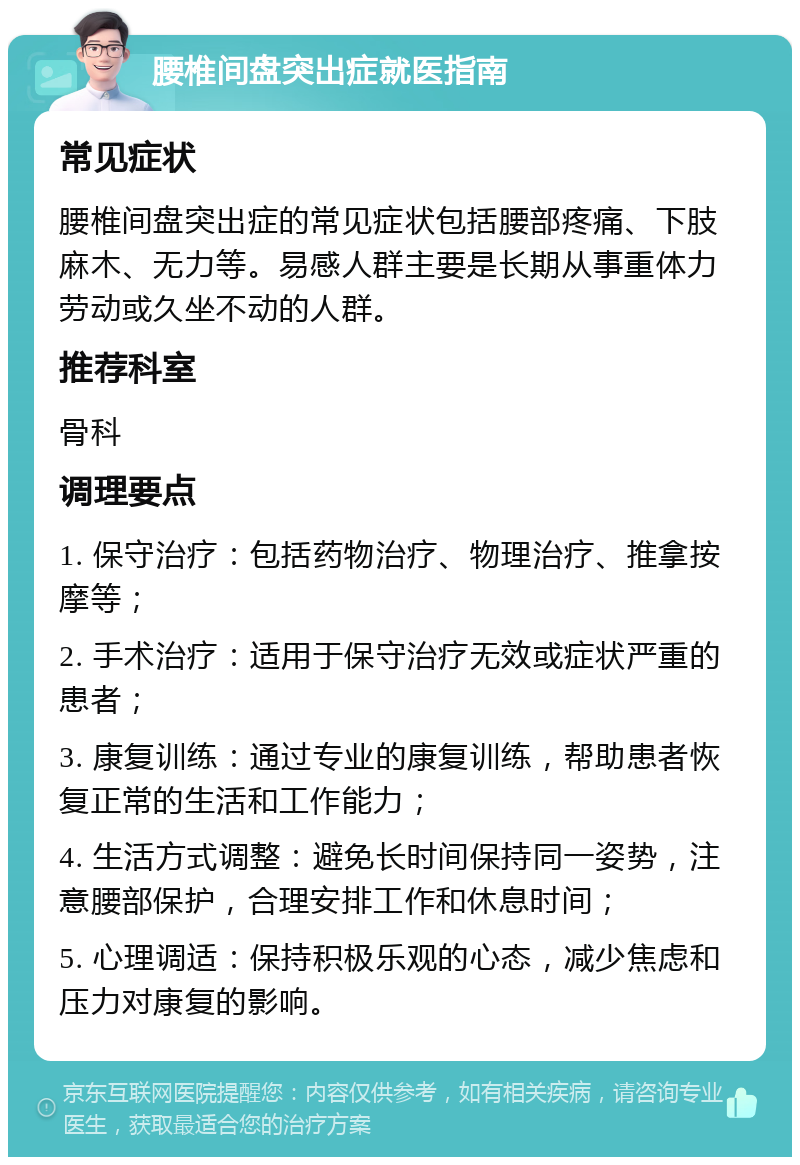 腰椎间盘突出症就医指南 常见症状 腰椎间盘突出症的常见症状包括腰部疼痛、下肢麻木、无力等。易感人群主要是长期从事重体力劳动或久坐不动的人群。 推荐科室 骨科 调理要点 1. 保守治疗：包括药物治疗、物理治疗、推拿按摩等； 2. 手术治疗：适用于保守治疗无效或症状严重的患者； 3. 康复训练：通过专业的康复训练，帮助患者恢复正常的生活和工作能力； 4. 生活方式调整：避免长时间保持同一姿势，注意腰部保护，合理安排工作和休息时间； 5. 心理调适：保持积极乐观的心态，减少焦虑和压力对康复的影响。