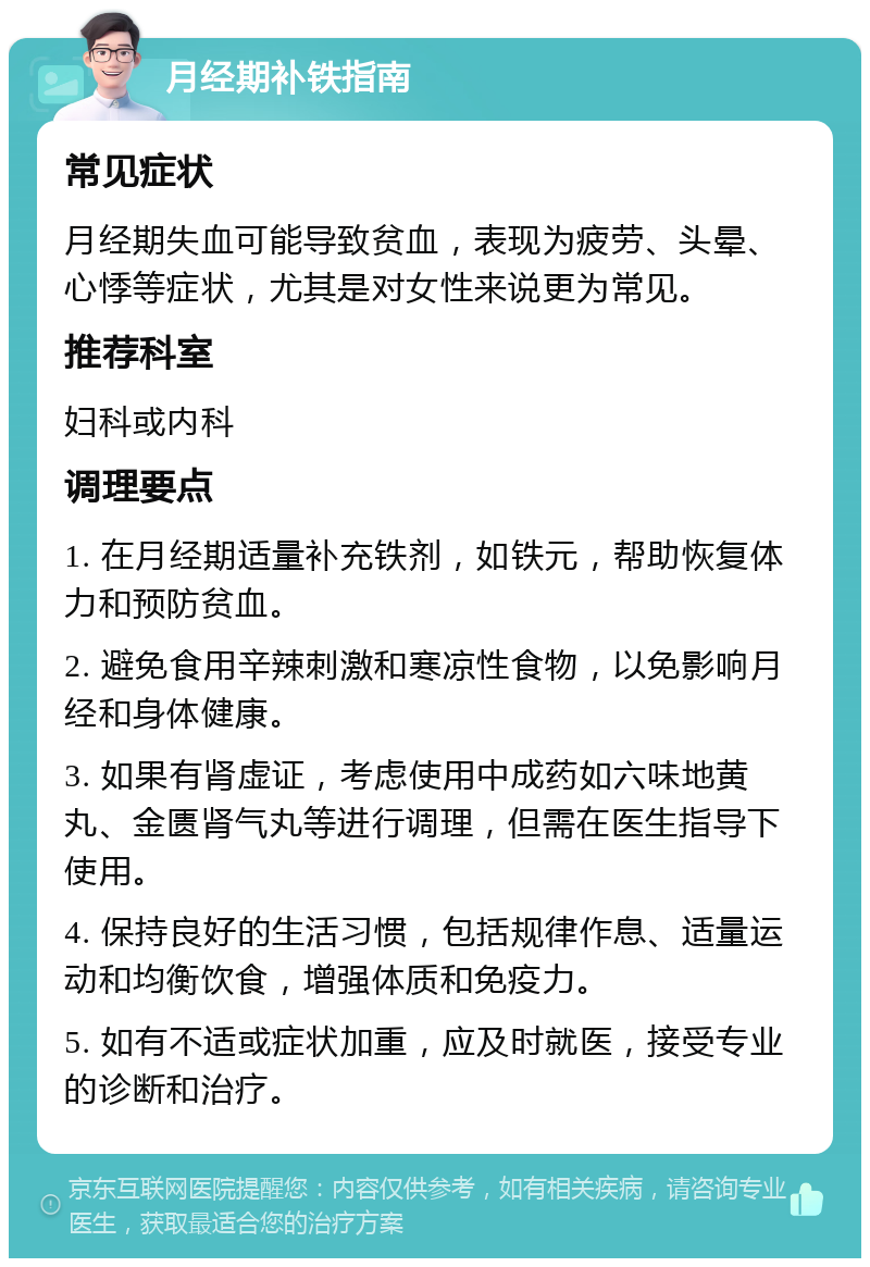 月经期补铁指南 常见症状 月经期失血可能导致贫血，表现为疲劳、头晕、心悸等症状，尤其是对女性来说更为常见。 推荐科室 妇科或内科 调理要点 1. 在月经期适量补充铁剂，如铁元，帮助恢复体力和预防贫血。 2. 避免食用辛辣刺激和寒凉性食物，以免影响月经和身体健康。 3. 如果有肾虚证，考虑使用中成药如六味地黄丸、金匮肾气丸等进行调理，但需在医生指导下使用。 4. 保持良好的生活习惯，包括规律作息、适量运动和均衡饮食，增强体质和免疫力。 5. 如有不适或症状加重，应及时就医，接受专业的诊断和治疗。