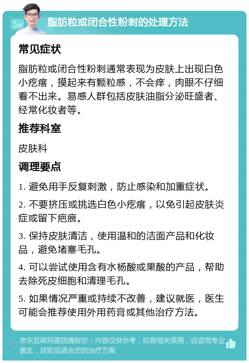 脂肪粒或闭合性粉刺的处理方法 常见症状 脂肪粒或闭合性粉刺通常表现为皮肤上出现白色小疙瘩，摸起来有颗粒感，不会痒，肉眼不仔细看不出来。易感人群包括皮肤油脂分泌旺盛者、经常化妆者等。 推荐科室 皮肤科 调理要点 1. 避免用手反复刺激，防止感染和加重症状。 2. 不要挤压或挑选白色小疙瘩，以免引起皮肤炎症或留下疤痕。 3. 保持皮肤清洁，使用温和的洁面产品和化妆品，避免堵塞毛孔。 4. 可以尝试使用含有水杨酸或果酸的产品，帮助去除死皮细胞和清理毛孔。 5. 如果情况严重或持续不改善，建议就医，医生可能会推荐使用外用药膏或其他治疗方法。