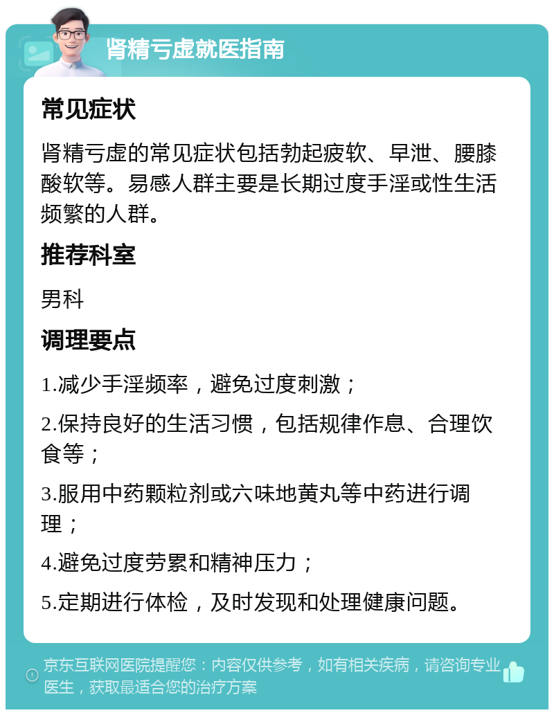 肾精亏虚就医指南 常见症状 肾精亏虚的常见症状包括勃起疲软、早泄、腰膝酸软等。易感人群主要是长期过度手淫或性生活频繁的人群。 推荐科室 男科 调理要点 1.减少手淫频率，避免过度刺激； 2.保持良好的生活习惯，包括规律作息、合理饮食等； 3.服用中药颗粒剂或六味地黄丸等中药进行调理； 4.避免过度劳累和精神压力； 5.定期进行体检，及时发现和处理健康问题。