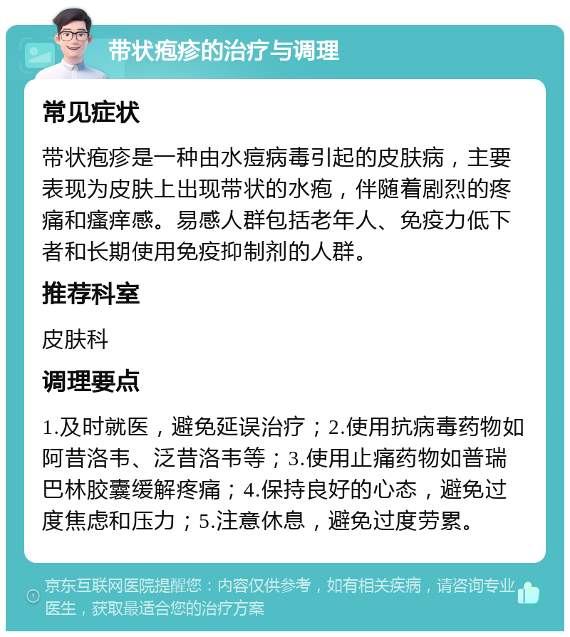 带状疱疹的治疗与调理 常见症状 带状疱疹是一种由水痘病毒引起的皮肤病，主要表现为皮肤上出现带状的水疱，伴随着剧烈的疼痛和瘙痒感。易感人群包括老年人、免疫力低下者和长期使用免疫抑制剂的人群。 推荐科室 皮肤科 调理要点 1.及时就医，避免延误治疗；2.使用抗病毒药物如阿昔洛韦、泛昔洛韦等；3.使用止痛药物如普瑞巴林胶囊缓解疼痛；4.保持良好的心态，避免过度焦虑和压力；5.注意休息，避免过度劳累。