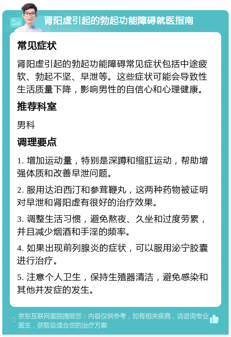 肾阳虚引起的勃起功能障碍就医指南 常见症状 肾阳虚引起的勃起功能障碍常见症状包括中途疲软、勃起不坚、早泄等。这些症状可能会导致性生活质量下降，影响男性的自信心和心理健康。 推荐科室 男科 调理要点 1. 增加运动量，特别是深蹲和缩肛运动，帮助增强体质和改善早泄问题。 2. 服用达泊西汀和参茸鞭丸，这两种药物被证明对早泄和肾阳虚有很好的治疗效果。 3. 调整生活习惯，避免熬夜、久坐和过度劳累，并且减少烟酒和手淫的频率。 4. 如果出现前列腺炎的症状，可以服用泌宁胶囊进行治疗。 5. 注意个人卫生，保持生殖器清洁，避免感染和其他并发症的发生。