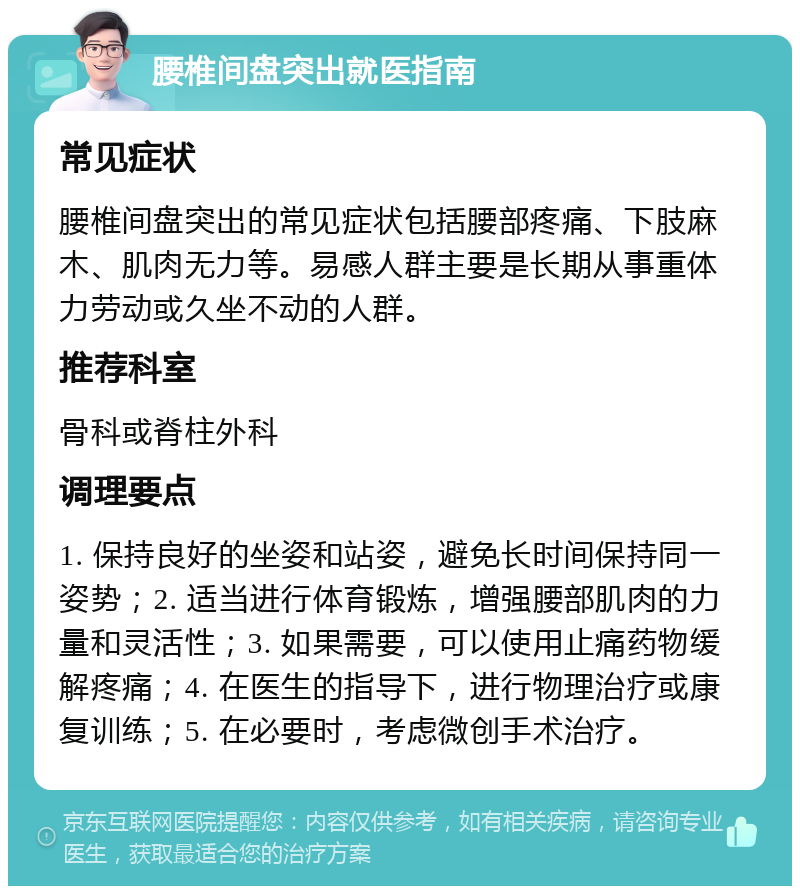 腰椎间盘突出就医指南 常见症状 腰椎间盘突出的常见症状包括腰部疼痛、下肢麻木、肌肉无力等。易感人群主要是长期从事重体力劳动或久坐不动的人群。 推荐科室 骨科或脊柱外科 调理要点 1. 保持良好的坐姿和站姿，避免长时间保持同一姿势；2. 适当进行体育锻炼，增强腰部肌肉的力量和灵活性；3. 如果需要，可以使用止痛药物缓解疼痛；4. 在医生的指导下，进行物理治疗或康复训练；5. 在必要时，考虑微创手术治疗。