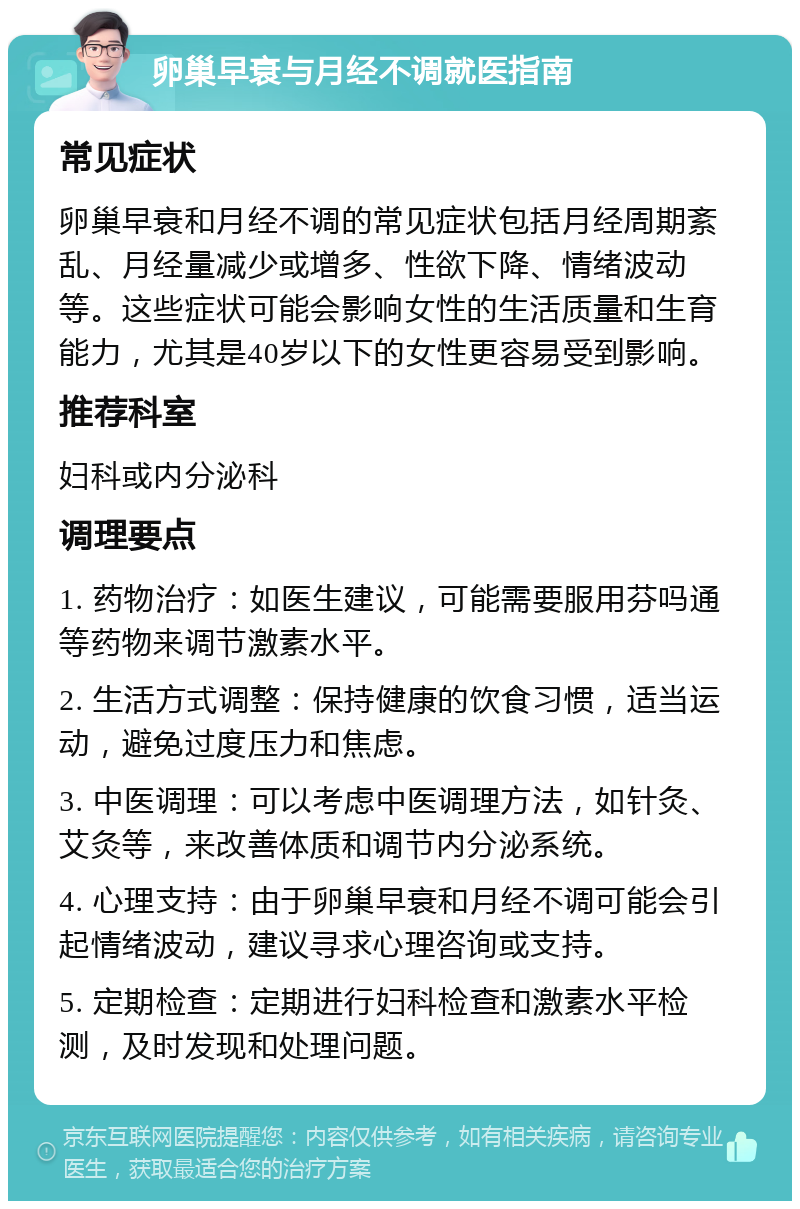 卵巢早衰与月经不调就医指南 常见症状 卵巢早衰和月经不调的常见症状包括月经周期紊乱、月经量减少或增多、性欲下降、情绪波动等。这些症状可能会影响女性的生活质量和生育能力，尤其是40岁以下的女性更容易受到影响。 推荐科室 妇科或内分泌科 调理要点 1. 药物治疗：如医生建议，可能需要服用芬吗通等药物来调节激素水平。 2. 生活方式调整：保持健康的饮食习惯，适当运动，避免过度压力和焦虑。 3. 中医调理：可以考虑中医调理方法，如针灸、艾灸等，来改善体质和调节内分泌系统。 4. 心理支持：由于卵巢早衰和月经不调可能会引起情绪波动，建议寻求心理咨询或支持。 5. 定期检查：定期进行妇科检查和激素水平检测，及时发现和处理问题。